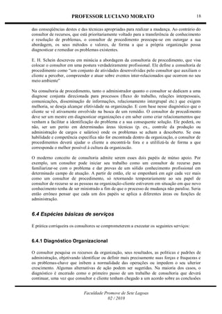 PROFESSOR LUCIANO MORATO
Faculdade Promove de Sete Lagoas
02 / 2010
18
das conseqüências destes e das técnicas apropriadas para realizar a mudança. Ao contrário do
consultor de recursos, que está prioritariamente voltado para a transferência de conhecimento
e resolução de problemas, o consultor de procedimento preocupa-se em outorgar a sua
abordagem, os seus métodos e valores, de forma a que a própria organização possa
diagnosticar e remediar os problemas existentes.
E. H. Schein descreveu em minúcia a abordagem da consultoria de procedimento, que visa
colocar o consultor em uma postura verdadeiramente profissional. Ele define a consultoria de
procedimento como ―um conjunto de atividades desenvolvidas pelo consultor que auxiliam o
cliente a perceber, compreender e atuar sobre eventos inter-relacionados que ocorrem no seu
meio ambiente‖
Na consultoria de procedimento, tanto o administrador quanto o consultor se dedicam a uma
diagnose conjunta direcionada para processos (fluxo do trabalho, relações interpessoais,
comunicações, disseminação de informações, relacionamento intergrupal etc.) que exigem
melhoria, se deseja alcançar efetividade na organização. E com base nesse diagnóstico que o
cliente se vê ativamente envolvido na busca de um remédio. O consultor de procedimento
deve ser um mestre em diagnosticar organizações e em saber como criar relacionamentos que
venham a facilitar a identificação do problema e a sua consequente solução. Ele poderá, ou
não, ser um perito em determinadas áreas técnicas (p. ex., controle da produção ou
administração de cargos e salários) onde os problemas se acham a descoberto. Se essa
habilidade e competência específica não for encontrada dentro da organização, o consultor de
procedimentos deverá ajudar o cliente a encontrá-la fora e a utililizá-la de forma a que
corresponda o melhor possível à cultura da organizacão.
O moderno conceito de consultoria admite serem esses dois papéis de mútuo apoio. Por
exemplo, um consultor pode iniciar seu trabalho como um consultor de recurso para
familiarizar-se com o problema e dar provas de um sólido conhecimento profissional em
determinado campo de atuação. A partir de então, ele se empenhará em agir cada vez mais
como um consultor de procedimento, só retornando temporariamente ao seu papel de
consultor de recurso se as pessoas na organização-cliente estiverem em situação em que novo
conhecimento tenha de ser ministrado a fim de que o processo de mudança não paralise. Seria
então errôneo pensar que cada um dos papéis se aplica a diferentes áreas ou funções de
administração.
6.4 Espécies básicas de serviços
E prática corriqueira os consultores se comprometerem a executar os seguintes serviços:
6.4.1 Diagnóstico Organizacional
O consultor pesquisa os recursos da organização, seus resultados, as políticas e padrões de
administração, objetivando identificar ou definir mais precisamente suas forças e fraquezas e
os problemas-chave que inibem a normalidade das operações ou impedem o seu ulterior
crescimento. Algumas alternativas de ação podem ser sugeridas. Na maioria dos casos, o
diagnóstico é encerado como o primeiro passo de um trabalho de consultoria que deverá
continuar, uma vez que consultor e cliente tenham chegado a um acordo sobre as conclusões
 