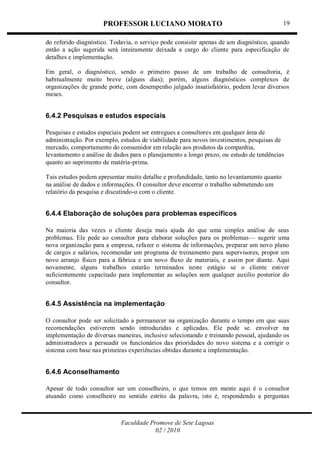 PROFESSOR LUCIANO MORATO
Faculdade Promove de Sete Lagoas
02 / 2010
19
do referido diagnóstico. Todavia, o serviço pode consistir apenas de um diagnóstico, quando
então a ação sugerida será inteiramente deixada a cargo do cliente para especificação de
detalhes e implementação.
Em geral, o diagnóstico, sendo o primeiro passo de um trabalho de consultoria, é
habitualmente muito breve (alguns dias); porém, alguns diagnósticos complexos de
organizações de grande porte, com desempenho julgado insatisfatório, podem levar diversos
meses.
6.4.2 Pesquisas e estudos especiais
Pesquisas e estudos especiais podem ser entregues a consultores em qualquer área de
administração. Por exemplo, estudos de viabilidade para novos investimentos, pesquisas de
mercado, comportamento do consumidor em relação aos produtos da companhia,
levantamento e análise de dados para o planejamento a longo prazo, ou estudo de tendências
quanto ao suprimento de matéria-prima.
Tais estudos podem apresentar muito detalhe e profundidade, tanto no levantamento quanto
na análise de dados e informações. O consultor deve encerrar o trabalho submetendo um
relatório da pesquisa e discutindo-o com o cliente.
6.4.4 Elaboração de soluções para problemas específicos
Na maioria das vezes o cliente deseja mais ajuda do que uma simples análise de seus
problemas. Ele pede ao consultor para elaborar soluções para os problemas— sugerir uma
nova organização para a empresa, refazer o sistema de informações, preparar um novo plano
de cargos e salários, recomendar um programa de treinamento para supervisores, propor um
novo arranjo físico para a fábrica e um novo fluxo de materiais, e assim por diante. Aqui
novamente, alguns trabalhos estarão terminados neste estágio se o cliente estiver
suficientemente capacitado para implementar as soluções sem qualquer auxilio posterior do
consultor.
6.4.5 Assistência na implementação
O consultor pode ser solicitado a permanecer na organização durante o tempo em que suas
recomendações estiverem sendo introduzidas e aplicadas. Ele pode se. envolver na
implementação de diversas maneiras, inclusive selecionando e treinando pessoal, ajudando os
administradores a persuadir os funcionários das prioridades do novo sistema e a corrigir o
sistema com base nas primeiras experiências obtidas durante a implementação.
6.4.6 Aconselhamento
Apesar de todo consultor ser um conselheiro, o que temos em mente aqui é o consultor
atuando como conselheiro no sentido estrito da palavra, isto é, respondendo a perguntas
 