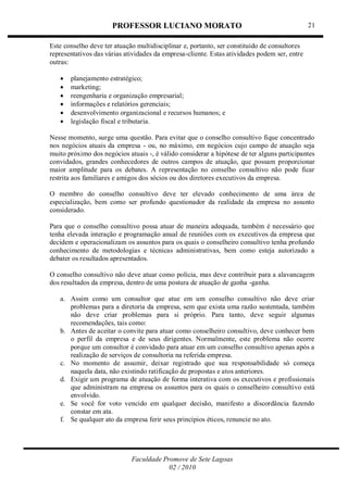 PROFESSOR LUCIANO MORATO
Faculdade Promove de Sete Lagoas
02 / 2010
21
Este conselho deve ter atuação multidisciplinar e, portanto, ser constituído de consultores
representativos das várias atividades da empresa-cliente. Estas atividades podem ser, entre
outras:
 planejamento estratégico;
 marketing;
 reengenharia e organização empresarial;
 informações e relatórios gerenciais;
 desenvolvimento organizacional e recursos humanos; e
 legislação fiscal e tributaria.
Nesse momento, surge uma questão. Para evitar que o conselho consultivo fique concentrado
nos negócios atuais da empresa - ou, no máximo, em negócios cujo campo de atuação seja
muito próximo dos negócios atuais -, é válido considerar a hipótese de ter alguns participantes
convidados, grandes conhecedores de outros campos de atuação, que possam proporcionar
maior amplitude para os debates. A representação no conselho consultivo não pode ficar
restrita aos familiares e amigos dos sócios ou dos diretores executivos da empresa.
O membro do conselho consultivo deve ter elevado conhecimento de uma área de
especialização, bem como ser profundo questionador da realidade da empresa no assunto
considerado.
Para que o conselho consultivo possa atuar de maneira adequada, também é necessário que
tenha elevada interação e programação anual de reuniões com os executivos da empresa que
decidem e operacionalizam os assuntos para os quais o conselheiro consultivo tenha profundo
conhecimento de metodologias e técnicas administrativas, bem como esteja autorizado a
debater os resultados apresentados.
O conselho consultivo não deve atuar como polícia, mas deve contribuir para a alavancagem
dos resultados da empresa, dentro de uma postura de atuação de ganha -ganha.
a. Assim como um consultor que atue em um conselho consultivo não deve criar
problemas para a diretoria da empresa, sem que exista uma razão sustentada, também
não deve criar problemas para si próprio. Para tanto, deve seguir algumas
recomendações, tais como:
b. Antes de aceitar o convite para atuar como conselheiro consultivo, deve conhecer bem
o perfil da empresa e de seus dirigentes. Normalmente, este problema não ocorre
porque um consultor é convidado para atuar em um conselho consultivo apenas após a
realização de serviços de consultoria na referida empresa.
c. No momento de assumir, deixar registrado que sua responsabilidade só começa
naquela data, não existindo ratificação de propostas e atos anteriores.
d. Exigir um programa de atuação de forma interativa com os executivos e profissionais
que administram na empresa os assuntos para os quais o conselheiro consultivo está
envolvido.
e. Se você for voto vencido em qualquer decisão, manifesto a discordância fazendo
constar em ata.
f. Se qualquer ato da empresa ferir seus princípios éticos, renuncie no ato.
 