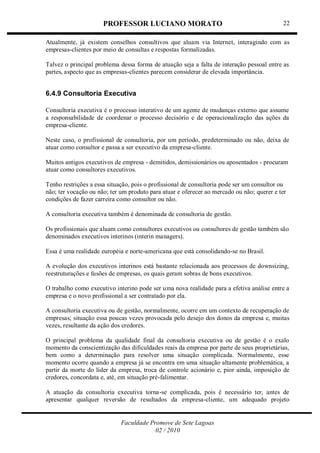 PROFESSOR LUCIANO MORATO
Faculdade Promove de Sete Lagoas
02 / 2010
22
Atualmente, já existem conselhos consultivos que aluam via Internet, interagindo com as
empresas-clientes por meio de consultas e respostas formalizadas.
Talvez o principal problema dessa forma de atuação seja a falta de interação pessoal entre as
partes, aspecto que as empresas-clientes parecem considerar de elevada importância.
6.4.9 Consultoria Executiva
Consultoria executiva é o processo interativo de um agente de mudanças externo que assume
a responsabilidade de coordenar o processo decisório e de operacionalização das ações da
empresa-cliente.
Neste caso, o profissional de consultoria, por um período, predeterminado ou não, deixa de
atuar como consultor e passa a ser executivo da empresa-cliente.
Muitos antigos executivos de empresa - demitidos, demissionários ou aposentados - procuram
atuar como consultores executivos.
Tenho restrições a essa situação, pois o profissional de consultoria pode ser um consultor ou
não; ter vocação ou não; ter um produto para atuar e oferecer ao mercado ou não; querer e ter
condições de fazer carreira como consultor ou não.
A consultoria executiva também é denominada de consultoria de gestão.
Os profissionais que aluam como consultores executivos ou consultores de gestão também são
denominados executivos interinos (interin managers).
Essa é uma realidade européia e norte-americana que está consolidando-se no Brasil.
A evolução dos executivos interinos está bastante relacionada aos processos de downsizing,
reestruturações e fusões de empresas, os quais geram sobras de bons executivos.
O trabalho como executivo interino pode ser uma nova realidade para a efetiva análise entre a
empresa e o novo profissional a ser contratado por ela.
A consultoria executiva ou de gestão, normalmente, ocorre em um contexto de recuperação de
empresas; situação essa poucas vezes provocada pelo desejo dos donos da empresa e, muitas
vezes, resultante da ação dos credores.
O principal problema da qualidade final da consultoria executiva ou de gestão é o exalo
momento da conscientização das dificuldades reais da empresa por parte de seus proprietárias,
bem como a determinação para resolver uma situação complicada. Normalmente, esse
momento ocorre quando a empresa já se encontra em uma situação altamente problemática, a
partir da morte do líder da empresa, troca de controle acionário e, pior ainda, imposição de
credores, concordata e, até, em situação pré-falimentar.
A atuação da consultoria executiva torna-se complicada, pois é necessário ter, antes de
apresentar qualquer reversão de resultados da empresa-cliente, um adequado projeto
 