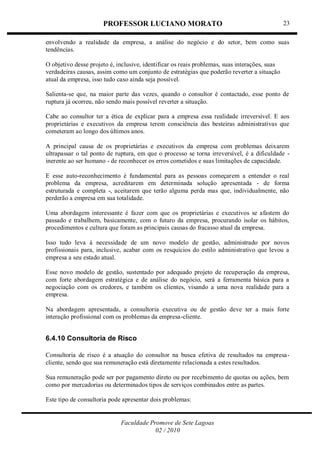 PROFESSOR LUCIANO MORATO
Faculdade Promove de Sete Lagoas
02 / 2010
23
envolvendo a realidade da empresa, a análise do negócio e do setor, bem como suas
tendências.
O objetivo desse projeto é, inclusive, identificar os reais problemas, suas interações, suas
verdadeiras causas, assim como um conjunto de estratégias que poderão reverter a situação
atual da empresa, isso tudo caso ainda seja possível.
Salienta-se que, na maior parte das vezes, quando o consultor é contactado, esse ponto de
ruptura já ocorreu, não sendo mais possível reverter a situação.
Cabe ao consultor ter a ética de explicar para a empresa essa realidade irreversível. E aos
proprietárias e executivos da empresa terem consciência das besteiras administrativas que
cometeram ao longo dos últimos anos.
A principal causa de os proprietárias e executivos da empresa com problemas deixarem
ultrapassar o tal ponto de ruptura, em que o processo se torna irreversível, é a dificuldade -
inerente ao ser humano - de reconhecer os erros cometidos e suas limitações de capacidade.
E esse auto-reconhecimento é fundamental para as pessoas começarem a entender o real
problema da empresa, acreditarem em determinada solução apresentada - de forma
estruturada e completa -, aceitarem que terão alguma perda mas que, individualmente, não
perderão a empresa em sua totalidade.
Uma abordagem interessante é fazer com que os proprietárias e executivos se afastem do
passado e trabalhem, basicamente, com o futuro da empresa, procurando isolar os hábitos,
procedimentos e cultura que foram as principais causas do fracasso atual da empresa.
Isso tudo leva à necessidade de um novo modelo de gestão, administrado por novos
profissionais para, inclusive, acabar com os resquícios do estilo administrativo que levou a
empresa a seu estado atual.
Esse novo modelo de gestão, sustentado por adequado projeto de recuperação da empresa,
com forte abordagem estratégica e de análise do negócio, será a ferramenta básica para a
negociação com os credores, e também os clientes, visando a uma nova realidade para a
empresa.
Na abordagem apresentada, a consultoria executiva ou de gestão deve ter a mais forte
interação profissional com os problemas da empresa-cliente.
6.4.10 Consultoria de Risco
Consultoria de risco é a atuação do consultor na busca efetiva de resultados na empresa-
cliente, sendo que sua remuneração está diretamente relacionada a estes resultados.
Sua remuneração pode ser por pagamento direto ou por recebimento de quotas ou ações, bem
como por mercadorias ou determinados tipos de serviços combinados entre as partes.
Este tipo de consultoria pode apresentar dois problemas:
 