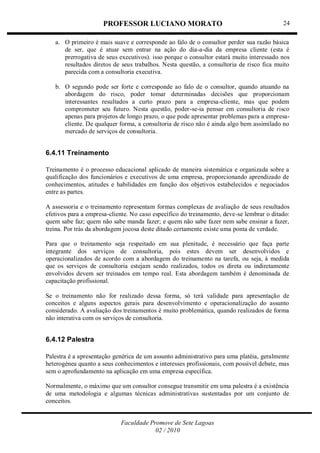 PROFESSOR LUCIANO MORATO
Faculdade Promove de Sete Lagoas
02 / 2010
24
a. O primeiro é mais suave e corresponde ao falo de o consultor perder sua razão básica
de ser, que é atuar sem entrar na ação do dia-a-dia da empresa cliente (esta é
prerrogativa de seus executivos). isso porque o consultor estará muito interessado nos
resultados diretos de seus trabalhos. Nesta questão, a consultoria de risco fica muito
parecida com a consultoria executiva.
b. O segundo pode ser forte e corresponde ao falo de o consultor, quando atuando na
abordagem do risco, poder tomar determinadas decisões que proporcionam
interessantes resultados a curto prazo para a empresa-cliente, mas que podem
comprometer seu futuro. Nesta questão, poder-se-ia pensar em consultoria de risco
apenas para projetos de longo prazo, o que pode apresentar problemas para a empresa-
cliente. De qualquer forma, a consultoria de risco não é ainda algo bem assimilado no
mercado de serviços de consultoria.
6.4.11 Treinamento
Treinamento é o processo educacional aplicado de maneira sistemática e organizada sobre a
qualificação dos funcionários e executivos de uma empresa, proporcionando aprendizado de
conhecimentos, atitudes e habilidades em função dos objetivos estabelecidos e negociados
entre as partes.
A assessoria e o treinamento representam formas complexas de avaliação de seus resultados
efetivos para a empresa-cliente. No caso específico do treinamento, deve-se lembrar o ditado:
quem sabe faz; quem não sabe manda fazer; e quem não sabe fazer nem sabe ensinar a fazer,
treina. Por trás da abordagem jocosa deste ditado certamente existe uma ponta de verdade.
Para que o treinamento seja respeitado em sua plenitude, é necessário que faça parte
integrante dos serviços de consultoria, pois estes devem ser desenvolvidos e
operacionalizados de acordo com a abordagem do treinamento na tarefa, ou seja, à medida
que os serviços de consultoria estejam sendo realizados, todos os direta ou indiretamente
envolvidos devem ser treinados em tempo real. Esta abordagem também é denominada de
capacitação profissional.
Se o treinamento não for realizado dessa forma, só terá validade para apresentação de
conceitos e alguns aspectos gerais para desenvolvimento e operacionalização do assunto
considerado. A avaliação dos treinamentos é muito problemática, quando realizados de forma
não interativa com os serviços de consultoria.
6.4.12 Palestra
Palestra é a apresentação genérica de um assunto administrativo para uma platéia, geralmente
heterogénea quanto a seus conhecimentos e interesses profissionais, com possível debate, mas
sem o aprofundamento na aplicação em uma empresa específica.
Normalmente, o máximo que um consultor consegue transmitir em uma palestra é a existência
de uma metodologia e algumas técnicas administrativas sustentadas por um conjunto de
conceitos.
 