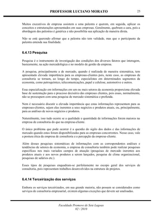 PROFESSOR LUCIANO MORATO
Faculdade Promove de Sete Lagoas
02 / 2010
25
Muitos executivos de empresa assistem a uma palestra e querem, em seguida, aplicar os
conceitos e estruturações apresentados em suas empresas. Geralmente, quebram a cara, pois a
abordagem das palestras é genérica e não possibilita sua aplicação de maneira direta.
Não se está querendo afirmar que a palestra não tem validade, mas que o participante da
palestra entenda sua finalidade.
6.4.13 Pesquisa
Pesquisa é o instrumento de investigação das condições dos diversos fatores que interagem,
basicamente, na ação mercadológica e no modelo de gestão da empresa.
A pesquisa, principalmente a de mercado, quando é realizada de maneira sistemática, tem
apresentado elevada importância para as empresas-clientes pois, neste caso, as empresas de
consultoria se tornam, ao longo do tempo, especialistas em determinados segmentos da
economia, como petroquímico, telecomunicações, papel e celulose, automotivo e outros.
Essa especialização em informações em um ou mais setores da economia proporciona elevada
base de sustentação para o processo decisório das empresas clientes, pois essas, normalmente,
não se preocupam com uma pesquisa de mercado sistemática e profunda.
Nem é necessário discutir a elevada importância que estas informações representam para as
empresas-clientes, sejam elas inerentes a seus negócios e produtos atuais, ou, principalmente,
para as análises de novos negócios e produtos.
Naturalmente, isso tudo ocorre se a qualidade e quantidade de informações forem maiores na
empresa de consultoria do que na empresa-cliente.
O único problema que pode ocorrer é a questão do sigilo dos dados e das informações de
mercado quando estas foram disponibilizadas para as empresas concorrentes. Nesse caso, vale
a postura ética da empresa de consultoria e a percepção da empresa-cliente.
Além dessas pesquisas sistemáticas de informações com as correspondentes análises e
tendências de setores da economia, a empresa de consultoria também pode realizar pesquisas
específicas nos mais variados campos de atuação (pesquisas de mercado inerentes aos
produtos atuais e aos novos produtos a serem lançados, pesquisa de clima organizacional,
pesquisas de salários etc.).
Esses tipos de pesquisas enquadram-se perfeitamente no escopo geral dos serviços de
consultoria, pois representam trabalhos desenvolvidos na estrutura de projetos.
6.4.14 Terceirização dos serviços
Embora os serviços terceirizados, em sua grande maioria, não possam se considerados como
serviços de consultoria empresarial, existem algumas exceções que devem ser analisadas.
 