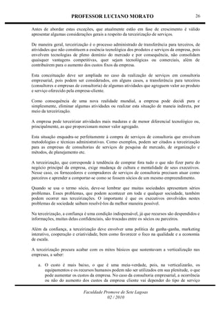 PROFESSOR LUCIANO MORATO
Faculdade Promove de Sete Lagoas
02 / 2010
26
Antes de abordar estas exceções, que atualmente estão em fase de crescimento é válido
apresentar algumas considerações gerais a respeito da terceirização de serviços.
De maneira geral, terceirização é o processo administrado de transferência para terceiros, de
atividades que não constituem a essência tecnológica dos produtos e serviços da empresa, pois
envolvem tecnologias de pleno domínio do mercado e por consequência, não consolidam
quaisquer vantagens competitivas, quer sejam tecnológicas ou comerciais, além de
contribuírem para o aumento dos custos fixos da empresa.
Esta conceituação deve ser ampliada no caso da realização de serviços em consultoria
empresarial, pois podem ser considerados, em alguns casos, a transferência para terceiros
(consultores e empresas de consultoria) de algumas atividades que agreguem valor ao produto
e serviço oferecido pela empresa-cliente.
Como consequência de uma nova realidade mundial, a empresa pode decidi pura e
simplesmente, eliminar algumas atividades ou realizar esta situação de maneia indireta, por
meio da terceirização.
A empresa pode terceirizar atividades mais maduras e de menor diferencial tecnológico ou,
principalmente, as que proporcionam menor valor agregado.
Esta situação enquadra-se perfeitamente à compra de serviços de consultoria que envolvam
metodologias e técnicas administrativas. Como exemplos, podem ser citados a terceirização
para as empresas de consultorias de serviços de pesquisa de mercado, de organização e
métodos, de planejamento etc.
A terceirização, que corresponde à tendência de comprar fora tudo o que não fizer parte do
negócio principal da empresa, exige mudança de cultura e mentalidade de seus executivos.
Nesse caso, os fornecedores e compradores de serviços de consultoria precisam atuar como
parceiros e aprender a comportar-se como se fossem sócios de um mesmo empreendimento.
Quando se usa o termo sócio, deve-se lembrar que muitas sociedades apresentam sérios
problemas. Esses problemas, que podem acontecer em toda e qualquer sociedade, também
podem ocorrer nas terceirizações. O importante é que os executivos envolvidos nestes
problemas de sociedade saibam resolvê-los da melhor maneira possível.
Na terceirização, a confiança é uma condição indispensável, já que recursos são despendidos e
informações, muitas delas confidenciais, são trocadas entre os sócios ou parceiros.
Além da confiança, a terceirização deve envolver uma política de ganha-ganha, marketing
interativo, cooperação e criatividade, bem como favorecer o foco na qualidade e a economia
de escala.
A terceirização procura acabar com os mitos básicos que sustentavam a verticalização nas
empresas, a saber:
a. O custo é mais baixo, o que é uma meia-verdade, pois, na verticalizarão, os
equipamentos e os recursos humanos podem não ser utilizados em sua plenitude, o que
pode aumentar os custos da empresa. No caso da consultoria empresarial, a ocorrência
ou não do aumento dos custos da empresa cliente vai depender do tipo de serviço
 