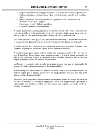 PROFESSOR LUCIANO MORATO
Faculdade Promove de Sete Lagoas
02 / 2010
28
 proporciona melhor qualidade pela atuação de consultores especializados; proporciona
melhor qualidade na realização de serviços, contribuindo para a melhoria do resultado
final;
 permite redução da atividade administrativa, pois existe uma concentração em
atividades básicas para a empresa;
 incrementa a produtividade e a qualidade;
 e simplifica a organização empresarial.
A escolha da empresa-destino (que realiza o trabalho terceirizado) deve recair sobre empresas
bem administradas e, preferencialmente, sobre empresas menos poderosas do que a empresa-
origem, tendo em vista amenizar possíveis problemas de interferência indevida.
Essa é uma das causas para que, no caso de consultoria empresarial, a escolha recaia sobre as
pequenas empresas de consultoria que desenvolvem seus serviços de maneira artesanal.
A escolha também deve cair sobre a empresa-destino que conheça a estrutura de custos e que
a empresa-origem possa influenciar a partir de uma negociação interativa.
A transferência de tecnologia da empresa-origem para a empresa-destino só deve ser feita no
caso de benefícios diretos futuros para a empresa-origem. O inverso é sempre necessário, ou
seja, a empresa-destino - que é a consultoria - deve transferir tecnologia para a empresa-
origem ou empresa-cliente dos serviços de consultoria.
Lembre-se: é necessária muita atenção da empresa-origem para que a terceirização de
algumas atividades não aumente os custos de outras atividades.
A administração do deslocamento da estrutura de poder sobre as atividades terceirizadas da
empresa-origem para a empresa-destino deve ser adequadamente realizada para não gerar
futuros conflitos de administração.
Verifica-se que a terceirização é uma tendência das empresas sadias. No caso de terceirização
de serviços inerentes à consultoria empresarial, desde que adequadamente planejada e
administrada, seus resultados podem ser interessantes para as partes envolvidas (empresa-
cliente e consultoria).
 