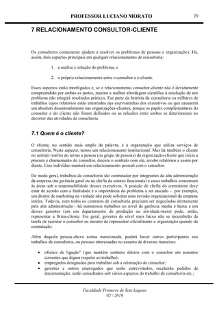 PROFESSOR LUCIANO MORATO
Faculdade Promove de Sete Lagoas
02 / 2010
29
7 RELACIONAMENTO CONSULTOR-CLIENTE
Os consultores comumente ajudam a resolver os problemas de pessoas e organizações. Há,
assim, dois aspectos principais em qualquer relacionamento de consultoria:
1. a análise e solução do problema, e
2. o próprio relacionamento entre o consultor e o cliente.
Esses aspectos estão interligados e, se o relacionamento consultor-cliente não é devidamente
compreendido por ambas as partes, mesmo a melhor abordagem científica à resolução de um
problema não atingirá resultados práticos. Faz parte da história da consultoria os milhares de
trabalhos cujos relatórios estão enterrados nas escrivaninhas dos executivos ou que causaram
um absoluto desentendimento nas organizações-clientes, porque os papéis complementares do
consultor e do cliente não foram definidos ou as relações entre ambos se deterioraram no
decorrer das atividades de consultoria.
7.1 Quem é o cliente?
O cliente, no sentido mais amplo da palavra, é a organização que utiliza serviços de
consultoria. Neste aspecto, temos um relacionamento institucional. Mas há também o cliente
no sentido restrito do termo a pessoa (ou grupo de pessoas) da organização-cliente que inicia a
procura e chamamento do consultor, discute o contrato com ele, recebe relatórios e assim por
diante. Esse indivíduo manterá um relacionamento pessoal com o consultor.
De modo geral, trabalhos de consultoria são contratador por integrantes da alta administração
da empresa (na gerência geral ou na chefia de setores funcionais) e esses trabalhos concernem
às áreas sob a responsabilidade desses executivos. A posição de chefia do contratante deve
estar de acordo com a finalidade e a importância do problema a ser atacado - por exemplo,
um diretor de marketing na verdade não pode solicitar uma revisão organizacional da empresa
inteira. Todavia, nem todos os contratos de consultoria precisam ser negociados diretamente
pela alta administração—há numerosos trabalhos ao nível da gerência média e baixa e um
desses gerentes (em um departamento de produção ou atividade-meio) pode, então,
representar a firma-cliente. Em geral, gerentes de nível mais baixo não se incumbirão da
tarefa de recrutar o consultor ou mesmo de representar oficialmente a organização quando da
contratação.
Além daquela pessoa-chave acima mencionada, poderá haver outros participantes nos
trabalhos de consultoria, ou pessoas interessadas no assunto de diversas maneiras:
 oficiais de ligação" (que mantêm contatos diários com o consultor em assuntos
correntes que digam respeito ao trabalho);
 empregados designados para trabalhar sob a orientação do consultor;
 gerentes e outros empregados que serão entrevistados, receberão pedidos de
documentação, serão consultados sob vários aspectos do trabalho de consultoria etc.;
 