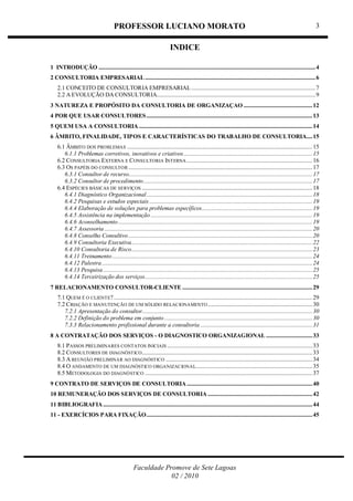 PROFESSOR LUCIANO MORATO
Faculdade Promove de Sete Lagoas
02 / 2010
3
INDICE
1 INTRODUÇÃO .................................................................................................................................................4
2 CONSULTORIA EMPRESARIAL..................................................................................................................6
2.1 CONCEITO DE CONSULTORIA EMPRESARIAL...................................................................................7
2.2 A EVOLUÇÃO DA CONSULTORIA..........................................................................................................9
3 NATUREZA E PROPÓSITO DA CONSULTORIA DE ORGANIZAÇAO ..............................................12
4 POR QUE USAR CONSULTORES...............................................................................................................13
5 QUEM USA A CONSULTORIA ....................................................................................................................14
6 ÂMBITO, FINALIDADE, TIPOS E CARACTERÍSTICAS DO TRABALHO DE CONSULTORIA....15
6.1 ÂMBITO DOS PROBLEMAS ............................................................................................................................15
6.1.1 Problemas corretivos, inovativos e criativos......................................................................................15
6.2 CONSULTORIA EXTERNA E CONSULTORIA INTERNA ....................................................................................16
6.3 OS PAPÉIS DO CONSULTOR ...........................................................................................................................17
6.3.1 Consultor de recurso...........................................................................................................................17
6.3.2 Consultor de procedimento.................................................................................................................17
6.4 ESPÉCIES BÁSICAS DE SERVIÇOS ..................................................................................................................18
6.4.1 Diagnóstico Organizacional...............................................................................................................18
6.4.2 Pesquisas e estudos especiais .............................................................................................................19
6.4.4 Elaboração de soluções para problemas específicos..........................................................................19
6.4.5 Assistência na implementação ............................................................................................................19
6.4.6 Aconselhamento..................................................................................................................................19
6.4.7 Assessoria ...........................................................................................................................................20
6.4.8 Conselho Consultivo ...........................................................................................................................20
6.4.9 Consultoria Executiva.........................................................................................................................22
6.4.10 Consultoria de Risco.........................................................................................................................23
6.4.11 Treinamento......................................................................................................................................24
6.4.12 Palestra.............................................................................................................................................24
6.4.13 Pesquisa............................................................................................................................................25
6.4.14 Terceirização dos serviços................................................................................................................25
7 RELACIONAMENTO CONSULTOR-CLIENTE .......................................................................................29
7.1 QUEM É O CLIENTE?.....................................................................................................................................29
7.2 CRIAÇÃO E MANUTENÇÃO DE UM SÓLIDO RELACIONAMENTO......................................................................30
7.2.1 Apresentação do consultor..................................................................................................................30
7.2.2 Definição do problema em conjunto ...................................................................................................30
7.3.3 Relacionamento profissional durante a consultoria ...........................................................................31
8 A CONTRATAÇÃO DOS SERVIÇOS - O DIAGNOSTICO ORGANIZAGIONAL ...............................33
8.1 PASSOS PRELIMINARES CONTATOS INICIAIS .................................................................................................33
8.2 CONSULTORES DE DIAGNÓSTICO..................................................................................................................33
8.3 A REUNIÃO PRELIMINAR AO DIAGNÓSTICO ..................................................................................................34
8.4 O ANDAMENTO DE UM DIAGNÓSTICO ORGANIZACIONAL..............................................................................35
8.5 METODOLOGIA DO DIAGNÓSTICO ................................................................................................................37
9 CONTRATO DE SERVIÇOS DE CONSULTORIA....................................................................................40
10 REMUNERAÇÃO DOS SERVIÇOS DE CONSULTORIA ......................................................................42
11 BIBLIOGRAFIA............................................................................................................................................44
11 - EXERCÍCIOS PARA FIXAÇÃO...............................................................................................................45
 