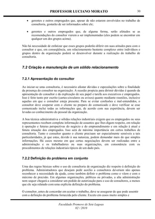 PROFESSOR LUCIANO MORATO
Faculdade Promove de Sete Lagoas
02 / 2010
30
 gerentes e outros empregados que, apesar de não estarem envolvidos no trabalho de
consultoria, gostarão de ser informados sobre ele;
 gerentes e outros empregados que, de alguma forma, serão afetados se as
recomendações do consultor vierem a ser implementadas (eles podem se encontrar em
qualquer um dos grupos acima).
Não há necessidade de enfatizar que esses grupos poderão diferir em suas atitudes para com o
consultor e que, em conseqüência, um relacionamento bastante complexo entre indivíduos e
grupos dentro da organização poderá se desenvolver durante a realização do trabalho de
consultoria.
7.2 Criação e manutenção de um sólido relacionamento
7.2.1 Apresentação do consultor
Ao iniciar-se uma consultoria, é necessário afastar dúvidas e especulações sobre a finalidade
da presença do consultor na organização. A ocasião propicia para dirimir dúvidas é quando da
apresentação do consultor e da explicação de seu papel e tarefa aos executivos e empregados.
Isso é feito tanto por escrito (cartas-circulares ou avisos) quanto mediante reuniões, inclusive
aquelas em que o consultor esteja presente. Para se evitar confusões e mal-entendidos, o
consultor deve cooperar com o cliente no preparo do comunicado e deve verificar se esse
comunicado inclui todas as informações que, de acordo com sua experiência, devem ser
levadas ao conhecimento do pessoal da organização.
A boa técnica administrativa e sólidas relações industriais exigem que os empregados ou seus
representantes recebam completa informação de assuntos que lhes digam respeito, em relação
à operação e futuras perspectivas do negócio e do empreendimento e em relação à atual e
futura situação dos empregados. Isso será de máxima importância em certos trabalhos de
consultoria. Tanto o consultor quanto o cliente precisam ser especialmente sensíveis a tais
particularidades, já que estas, devido à sua natureza, podem demandar mais do que simples
informações. Há casos mesmo em que certas negociações devem ser realizadas entre a
administração e os trabalhadores ou suas organizações, em consonância com os
procedimentos de relações industriais típicos de um dado país.
7.2.2 Definição do problema em conjunto
Uma das regras básicas sobre o uso de consultoria de organização diz respeito à definição do
problema. Administradores que desejam pedir auxílio a consultores deveriam não apenas
reconhecer a necessidade da ajuda, como também definir o problema como o vêem e com o
máximo de precisão. Em algumas organizações, públicas ou privadas, a alta administração
nem sequer chegará a considerar um pedido de autorização para o uso de consultores, a menos
que ele seja relatado com uma explícita definição do problema.
O consultor, antes de concordar em aceitar o trabalho, deve se assegurar de que pode assentir
com a definição do problema fornecida pelo cliente. Exceto em casos muito simples e
 