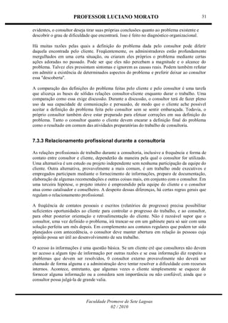 PROFESSOR LUCIANO MORATO
Faculdade Promove de Sete Lagoas
02 / 2010
31
evidentes, o consultor deseja tirar suas próprias conclusões quanto ao problema existente e
descobrir o grau de dificuldade que encontrará. Isso é feito no diagnóstico organizacional.
Há muitas razões pelas quais a definição do problema dada pelo consultor pode diferir
daquela encontrada pelo cliente. Freqüentemente, os administradores estão profundamente
mergulhados em uma certa situação, ou criaram eles próprios o problema mediante certas
ações adoradas no passado. Pode ser que eles não percebam a magnitude e o alcance do
problema. Talvez eles pressintam sintomas e ignorem as causas reais. Podem também refutar
em admitir a existência de determinados aspectos do problema e preferir deixar ao consultor
essa ''descoberta''.
A comparação das definições do problema feitas pelo cliente e pelo consultor é uma tarefa
que alicerça as bases de sólidas relações consultor-cliente enquanto durar o trabalho. Uma
comparação como essa exige discussão. Durante a discussão, o consultor terá de fazer pleno
uso da sua capacidade de comunicação e persuasão, de modo que o cliente ache possível
aceitar a definição do problema feita pelo consultor sem se sentir embaraçada. Todavia, o
próprio consultor também deve estar preparado para efetuar correções em sua definição do
problema. Tanto o consultor quanto o cliente devem encarar a definição final do problema
como o resultado em comum das atividades preparatórias do trabalho de consultoria.
7.3.3 Relacionamento profissional durante a consultoria
As relações profissionais de trabalho durante a consultoria, inclusive a frequência e forma de
contato entre consultor e cliente, dependerão da maneira pela qual o consultor for utilizado.
Uma alternativa é um estudo ou projeto independente sem nenhuma participação da equipe do
cliente. Outra alternativa, provavelmente a mais comum, é um trabalho onde executivos e
empregados participam mediante o fornecimento de informações, preparo de documentação,
elaboração de algumas recomendações e outras coisas mais, em conjunto com o consultor. Em
uma terceira hipótese, o projeto inteiro é empreendido pela equipe do cliente e o consultor
atua como catalisador e conselheiro. A despeito dessas diferenças, há certas regras gerais que
regulam o relacionamento profissional.
A freqüência de contatos pessoais e escritos (relatórios de progresso) precisa possibilitar
suficientes oportunidades ao cliente para controlar o progresso do trabalho, e ao consultor,
para obter posterior orientação e retroalimentação do cliente. Não é razoável supor que o
consultor, uma vez definido o problema, irá trancar-se em um gabinete para só sair com uma
solução perfeita um mês depois. Em complemento aos contatos regulares que podem ter sido
planejados com antecedência, o consultor deve manter abertura em relação às pessoas cuja
opinião possa ser útil ao desenvolvimento de seu trabalho.
O acesso às informações é uma questão básica. Se um cliente crê que consultores não devem
ter acesso a algum tipo de informação por outras razões e se essa informação diz respeito a
problemas que devem ser resolvidos, 0 consultor externo provavelmente não deverá ser
chamado de forma alguma e a administração deve tentar resolver a dificuldade com recursos
internos. Acontece, entretanto, que algumas vezes o cliente simplesmente se esquece de
fornecer alguma informação ou a considera sem importância ou não confiável; ainda que o
consultor possa julgá-la de grande valia.
 