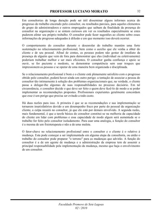 PROFESSOR LUCIANO MORATO
Faculdade Promove de Sete Lagoas
02 / 2010
32
Em consultorias de longa duração pode ser útil disseminar alguns informes acerca do
progresso do trabalho encerado pelo consultor, ou resultados parciais, para aqueles elementos
do grupo de administradores e outros empregados que saibam da finalidade da presença do
consultor na organização e se sintam curiosos em ver os resultados especialmente se estes
puderem afetar seu próprio trabalho. O consultor pode fazer sugestões ao cliente sobre essas
informações de progresso adequadas à difusão e em que momento isso deverá ocorrer.
O comportamento do consultor durante o desenrolar do trabalho mantém uma forte
sustentação no relacionamento profissional, bem como o auxílio que ele venha a obter do
cliente e de seu pessoal. Afinal de contas, as pessoas podem não gostar de imediato da
presença de alguém que vem de fora para demonstrar que elas (individual ou coletivamente)
poderiam trabalhar melhor e ser mais eficientes. O consultor ganha confiança e apoio se
ouvir, se for paciente e modesto, se demonstrar competência sem usar troques que
impressionem as pessoas e se operar de uma maneira bem organizada e disciplinada.
Se o relacionamento profissional é bom e o cliente está plenamente satisfeito com o progresso
obtido pelo consultor, poderá haver ainda um outro perigo: a tentação de associar a pessoa do
consultor tão intimamente à solução dos problemas organizacionais que, na verdade, o cliente
passa a delegar-lhe algumas de suas responsabilidades no processo decisório. Em tal
circunstância, o consultor decide o que deve ser feito e quem deve fazê-lo de modo a se poder
implementar as recomendações propostas. Profissionais experientes geralmente concordam
que esse é um perigo que precisa ser evitado a todo custo.
Há duas razões para isso. A primeira é que se as recomendações e sua implementação se
tornarem insatisfatórios devido a um desempenho fraco por parte do pessoal da organização
cliente, a culpa recairá no consultor, já que ele está por demais envolvido. A segunda razão,
mais fundamental, é que a tarefa básica do consultor constitui-se na melhoria da capacidade
do cliente em lidar com problemas e essa capacidade de modo algum será aumentada se o
trabalho for feito pelo consultor isoladamente. Para usar uma analogia, a função do consultor
é a mesma de um fisioterapeuta e não a de uma muleta.
O fator-chave no relacionamento profissional entre o consultor e o cliente é o relativo à
mudança. Esta pode começar a ser implementada em alguma etapa da consultoria, ou então o
trabalho do consultor pode preparar "o terreno" para as mudanças que advirão. A função do
consultor é a de um agente de mudança e a administração da empresa tem de assumir a
principal responsabilidade pela implementação da mudança, mesmo que haja o envolvimento
de um consultor.
 