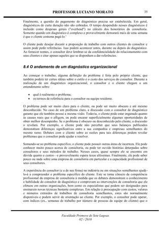 PROFESSOR LUCIANO MORATO
Faculdade Promove de Sete Lagoas
02 / 2010
35
Finalmente, a questão do pagamento do diagnóstico precisa ser estabelecida. Em geral,
diagnósticos de curta duração não são cobrados. O tempo despendido nesses diagnósticos é
incluído como despesas gerais ("overhead") no cálculo dos honorários da consultoria.
Somente quando um diagnóstico é complexo e provavelmente demorará mais de uma semana
é que o cliente costuma pagá-lo.'
O cliente pode desejar discutir a proposição de trabalho com outros clientes do consultor e
assim pode pedir referências. Isso poderá acontecer antes, durante ou depois do diagnóstico.
Ao fornecer nomes, o consultor deve lembrar-se da confidencialidade do relacionamento com
seus clientes e citar apenas aqueles que se disponham a dar referências.
8.4 O andamento de um diagnóstico organizacional
Ao começar o trabalho, alguma definição do problema é feita pelo próprio cliente, que
também poderá ter certas idéias sobre o estilo e o custo dos serviços do consultor. Durante a
realização de um diagnóstico organizacional, o consultor e o cliente chegam a um
entendimento sobre:
 qual é realmente o problema;
 os termos de referência para o consultor ou equipe residente.
O problema pode ser muito claro para o cliente, ou pode ser muito obscuro e até mesmo
desconhecido. No caso de um problema claro, a discussão com o consultor de diagnóstico
garante que ele também possui a mesma visão. Todavia, o cliente pode estar enganado quanto
às causas reais que o afligem, ou pode encarar superficialmente algumas oportunidades de
obter melhor desempenho. Se o problema é obscuro ou desconhecido pelo cliente, a discussão
o revelará. Por exemplo, o cliente pode não perceber que seus balanços publicados
demonstram diferenças significativas entre a sua companhia e empresas semelhantes do
mesmo ramo. Debates com o cliente sobre as razões para tais diferenças podem revelar
problemas que o consultor pode ajudar a resolver.
Somando-se ao problema específico, o cliente pode possuir outras áreas de incerteza. Ele pode
conhecer muito pouco acerca de consultoria, ou pode ter ouvido histórias deturpadas sobre
consultores e seus métodos de trabalho. Nesses casos, quase sempre ele se encontra em
dúvida quanto a custos—e provavelmente espera taxas altíssimas. Finalmente, ele pode saber
pouco ou nada sobre uma empresa de consultoria em particular e a capacidade profissional de
seus consultores.
A experiência do consultor (e a de sua firma) na indústria ou em situações semelhantes ajudá-
lo-á a compreender o problema específico do cliente. Este se torna cônscio da competência
profissional da empresa de consultoria à medida que os debates demonstram o conhecimento
e habilidade do consultor de diagnóstico e comprovam as intervenções de consultoria que ele
efetuou em outras organizações, bem como os especialistas que podem ser designados para
ensinarem novas técnicas bastante complexas. Em relação à preocupação com custos, valores
e números extraídos de trabalhos de consultoria semelhantes, estes são normalmente
disponíveis e podem servir de orientação ao cliente. Por exemplo, o consultor pode operar,
com índices (ex., semanas de trabalho por número de pessoas da equipe do cliente) que o
 