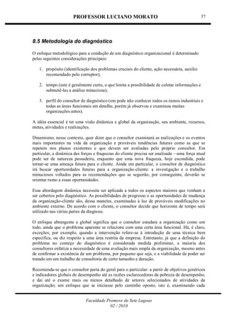 PROFESSOR LUCIANO MORATO
Faculdade Promove de Sete Lagoas
02 / 2010
37
8.5 Metodologia do diagnóstico
O enfoque metodológico para a condução de um diagnóstico organizacional é determinado
pelas seguintes considerações principais:
1. propósito (identificação dos problemas cruciais do cliente, ação necessária, auxilio
recomendado pelo corruptor);
2. tempo (este é geralmente curto, o que limita a possibilidade de coletar informações e
submetê-las a análise minuciosa);
3. perfil do consultor de diagnóstico (em pode não conhecer todos os ramos industriais e
todas as áreas funcionais em detalhe, porém já observou e examinou muitas
organizações antes).
A idéia essencial é ter uma visão dinâmica e global da organização, seu ambiente, recursos,
metas, atividades e realizações.
Dinamismo, nesse contexto, quer dizer que o consultor examinará as realizações e os eventos
mais importantes na vida da organização e prováveis tendências futuras como as que se
repetem nos planos existentes e que devem ser avaliadas pelo próprio consultor. Em
particular, a dinâmica das forças e fraquezas do cliente precisa ser analisada—uma força atual
pode ser de natureza passadeira, enquanto que uma nova fraqueza, hoje escondida, pode
tornar-se uma ameaça futura para o cliente. Ainda em particular, o consultor de diagnóstico
irá buscar oportunidades futuras para a organização-cliente: a investigação e o trabalho
minuciosos voltados para as recomendações que se seguirão, por conseguinte, deverão se
orientar rumo a essas oportunidades.
Essa abordagem dinâmica necessita ser aplicada a todos os aspectos maiores que venham a
ser cobertos pelo diagnóstico. As possibilidades de progresso e as oportunidades de mudança
da organização-cliente são, dessa maneira, examinadas à luz de prováveis modificações no
ambiente externo. De acordo com o cliente, o consultor decide que horizonte de tempo será
utilizado nas várias partes da diagnose.
O enfoque abrangente e global significa que o consultor estudara a organização como um
todo, ainda que o problema aparente se relacione com uma certa área funcional. Há, é claro,
exceções; por exemplo, quando a intervenção refere-se à introdução de uma técnica bem
específica, ou diz respeito a uma área restrita da empresa. Entretanto, já que a definição do
problema no começo do diagnóstico é considerada medida preliminar, a maioria dos
consultores enfatiza a necessidade de uma avaliação mais ampla da organização, mesmo antes
de confirmar a existência de um problema, por pequeno que seja, e a viabilidade de poder ser
tratado em um trabalho de consultoria de certo tamanho e duração.
Recomenda-se que o consultor parta do geral para o particular: a partir de objetivos genéricos
e indicadores globais de desempenho até as razões esclarecedoras da pobreza de desempenho,
e daí até o exame mais ou menos detalhado de setores selecionados de atividades da
organização; um enfoque que se iniciasse pelo caminho oposto, isto é, examinando cada
 