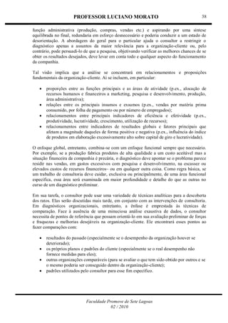 PROFESSOR LUCIANO MORATO
Faculdade Promove de Sete Lagoas
02 / 2010
38
função administrativa (produção, compras, vendas etc.) e aspirando por uma síntese
equilibrada no final, redundaria em esforço desnecessário e poderia conduzir a um estado de
desorientação. A abordagem do geral para o particular ajuda o consultor a restringir o
diagnóstico apenas a assuntos da maior relevância para a organização-cliente ou, pelo
contrário, pode persuadi-lo de que a pesquisa, objetivando verificar as melhores chances de se
obter os resultados desejados, deve levar em conta todo e qualquer aspecto do funcionamento
da companhia.
Tal visão implica que a análise se concentrará em relacionamentos e proposições
fundamentais da organização-cliente. Ai se incluem, em particular:
 proporções entre as funções principais e as áreas de atividade (p.ex., alocação de
recursos humanos e financeiros a marketing, pesquisa e desenvolvimento, produção,
área administrativa);
 relações entre os principais insumos e exsumos (p.ex., vendas por matéria prima
consumido, por folha de pagamento ou por número de empregados);
 relacionamentos entre principais indicadores de eficiência e efetividade (p.ex.,
produtividade, lucratividade, crescimento, utilização de recursos);
 relacionamentos entre indicadores de resultados globais e fatores principais que
afetam a magnitude daqueles de forma positiva e negativa (p.ex., influência do índice
de produtos em elaboração excessivamente alto sobre capital de giro e lucratividade).
O enfoque global, entretanto, combina-se com um enfoque funcional sempre que necessário.
Por exemplo, se a produção fabrica produtos de alta qualidade a um custo aceitável mas a
situação financeira da companhia é precária, o diagnóstico deve apontar se o problema parece
residir nas vendas, em gastos excessivos com pesquisa e desenvolvimento, na escassez ou
elevados custos de recursos financeiros~ ou em qualquer outra coisa. Como regra básica, se
um trabalho de consultoria deve cuidar, exclusiva ou principalmente, de uma área funcional
específica, essa área será examinada em maior profundidade e detalhe do que as outras no
curso de um diagnóstico preliminar.
Em sua tarefa, o consultor pode usar uma variedade de técnicas analíticas para a descoberta
dos ratos. Elas serão discutidas mais tarde, em conjunto com as intervenções de consultoria.
Em diagnósticos organizacionais, entretanto, a ênfase é emprestada às técnicas de
comparação. Face à ausência de uma minuciosa análise exaustiva de dados, o consultor
necessita de pontos de referência que possam orientá-lo em sua avaliação preliminar de forças
e fraquezas e melhorias desejáveis na organização-cliente. Ele encontrará esses pontos ao
fazer comparações com:
 resultados do passado (especialmente se o desempenho da organização houver se
deteriorado);
 os próprios planos e padrões do cliente (especialmente se o real desempenho não
fornece medidas para eles);
 outras organizações comparáveis (para se avaliar o que tem sido obtido por outros e se
o mesmo poderia ser conseguido dentro da organização-cliente);
 padrões utilizados pelo consultor para esse fim específico.
 