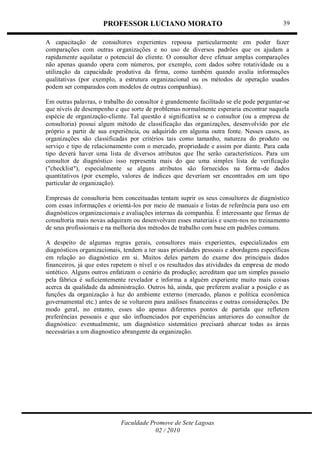 PROFESSOR LUCIANO MORATO
Faculdade Promove de Sete Lagoas
02 / 2010
39
A capacitação de consultores experientes repousa particularmente em poder fazer
comparações com outras organizações e no uso de diversos padrões que os ajudam a
rapidamente aquilatar o potencial do cliente. O consultor deve efetuar amplas comparações
não apenas quando opera com números, por exemplo, com dados sobre rotatividade ou a
utilização da capacidade produtiva da firma, como também quando avalia informações
qualitativas (por exemplo, a estrutura organizacional ou os métodos de operação usados
podem ser comparados com modelos de outras companhias).
Em outras palavras, o trabalho do consultor é grandemente facilitado se ele pode perguntar-se
que níveis de desempenho e que sorte de problemas normalmente esperaria encontrar naquela
espécie de organização-cliente. Tal questão é significativa se o consultor (ou a empresa de
consultoria) possui algum método de classificação das organizações, desenvolvido por ele
próprio a partir de sua experiência, ou adquirido em alguma outra fonte. Nesses casos, as
organizações são classificadas por critérios tais como tamanho, natureza do produto ou
serviço e tipo de relacionamento com o mercado, propriedade e assim por diante. Para cada
tipo deverá haver uma lista de diversos atributos que Ihe serão característicos. Para um
consultor de diagnóstico isso representa mais do que uma simples lista de verificação
("checklist"), especialmente se alguns atributos são fornecidos na forma-de dados
quantitativos (por exemplo, valores de índices que deveriam ser encontrados em um tipo
particular de organização).
Empresas de consultoria bem conceituadas tentam suprir os seus consultores de diagnóstico
com essas informações e orientá-los por meio de manuais e listas de referência para uso em
diagnósticos organizacionais e avaliações internas da companhia. É interessante que firmas de
consultoria mais novas adquiram ou desenvolvam esses materiais e usem-nos no treinamento
de seus profissionais e na melhoria dos métodos de trabalho com base em padrões comuns.
A despeito de algumas regras gerais, consultores mais experientes, especializados em
diagnósticos organizacionais, tendem a ter suas prioridades pessoais e abordagens específicas
em relação ao diagnóstico em si. Muitos deles partem do exame dos principais dados
financeiros, já que estes repetem o nível e os resultados das atividades da empresa de modo
sintético. Alguns outros enfatizam o cenário da produção; acreditam que um simples passeio
pela fábrica é suficientemente revelador e informa a alguém experiente muito mais coisas
acerca da qualidade da administração. Outros há, ainda, que preferem avaliar a posição e as
funções da organização à luz do ambiente externo (mercado, planos e política econômica
governamental etc.) antes de se voltarem para análises financeiras e outras considerações. De
modo geral, no entanto, esses são apenas diferentes pontos de partida que refletem
preferências pessoais e que são influenciados por experiências anteriores do consultor de
diagnóstico: eventualmente, um diagnóstico sistemático precisará abarcar todas as áreas
necessárias a um diagnostico abrangente da organização.
 