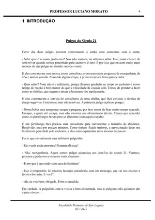 PROFESSOR LUCIANO MORATO
Faculdade Promove de Sete Lagoas
02 / 2010
4
1 INTRODUÇÃO
Pulgas do Século 21
Certo dia duas pulgas estavam conversando e então uma comentou com a outra:
- Sabe qual é o nosso problemas? Nós não voamos, só sabemos saltar. Daí, nossa chance de
sobreviver quando somos percebidas pelo cachorro é zero. É por isso que existem muito mais
moscas do que pulgas no mundo: moscas voam.
E elas contrataram uma mosca como consultora, e entraram num programa de reengenharia de
vôo e saíram voando. Passando algum tempo, a primeira mosca falou para a outra:
- Quer saber? Voar não é o suficiente, porque ficamos grudadas ao corpo do cachorro e nosso
tempo de reação é bem menor do que a velocidade da coçada dele. Temos de prender a fazer
como as abelhas, que sugam o néctar e levantam vôo rapidamente.
E elas contrataram o serviço de consultoria de uma abelha, que lhes ensinou a técnica de
chega-suga-voa. Funcionou, mas não resolveu. A primeira pulga explicou porque:
- Nossa bolsa para armazenar sangue é pequena, por isso temos de ficar muito tempo sugando.
Escapar, a gente até escapa, mas não estamos nos alimentando direito. Temos que aprender
como os pernilongos fazem para se alimentar com aquela rapidez.
E um pernilongo lhes prestou uma consultoria para incrementar o tamanho do abdômen.
Resolvido, mas por poucos minutos. Como tinham ficado maiores, a aproximação delas era
facilmente percebida pelo cachorro, e elas eram espantadas antes mesmo de pousar.
Foi ai que encontraram uma saltitante pulguinha:
- Ué, vocês estão enormes! Fizeram plástica?
- Não, reengenharia. Agora somos pulgas adaptadas aos desafios do século 21. Voamos,
picamos e podemos armazenar mais alimento.
- E por que é que estão com cara de famintas?
- Isso é temporário. Já estamos fazendo consultoria com um morcego, que vai nos ensinar a
técnica do radar. E você?
- Ah, eu vou bem, obrigada. Forte e sacudida.
Era verdade. A pulguinha estava viçosa e bem alimentada, mas as pulgonas não quiseram dar
a pata a torcer:
 