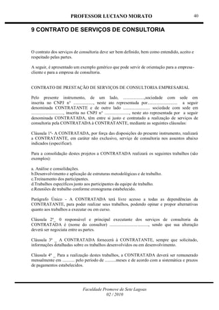 PROFESSOR LUCIANO MORATO
Faculdade Promove de Sete Lagoas
02 / 2010
40
9 CONTRATO DE SERVIÇOS DE CONSULTORIA
O contrato dos serviços de consultoria deve ser bem definido, bem como entendido, aceito e
respeitado pelas partes.
A seguir, é apresentado um exemplo genérico que pode servir de orientação para a empresa-
cliente e para a empresa de consultoria.
CONTRATO DE PRESTAÇÃO DE SERVIÇOS DE CONSULTORIA EMPRESARIAL
Pelo presente instrumento, de um lado, ...................,sociedade com sede em
inscrita no CNPJ n° .................., neste ato representada por........................... a seguir
denominada CONTRATANTE e de outro lado ........................ sociedade com sede em
............................., inscrita no CNPJ n° ......................, neste ato representada por a seguir
denominada CONTRATADA, têm entre si justo e contratado a realização de serviços de
consultoria pela CONTRATADA à CONTRATANTE, mediante as seguintes cláusulas:
Cláusula 1ª- A CONTRATADA, por força das disposições do presente instrumento, realizará
a CONTRATANTE, em caráter não exclusivo, serviço de consultoria nos assuntos abaixo
indicados (especificar).
Para a consolidação destes projetos a CONTRATADA realizará os seguintes trabalhos (são
exemplos):
a. Análise e consolidações.
b.Desenvolvimento e aplicação de estruturas metodológicas e de trabalho.
c.Treinamento dos participantes.
d.Trabalhos específicos junto aos participantes da equipe de trabalho.
e.Reuniões de trabalho conforme cronograma estabelecido.
Parágrafo Único - A CONTRATADA terá livre acesso a todas as dependências da
CONTRATANTE, para poder realizar seus trabalhos, podendo opinar e propor alternativas
quanto aos trabalhos a executar ou em curso.
Cláusula 2ª_ 0 responsável e principal executante dos serviços de consultoria da
CONTRATADA é (nome do consultor) ..................................., sendo que sua alteração
deverá ser negociata entre as partes.
Cláusula 3ª _ A CONTRATADA fornecerá à CONTRATANTE, sempre que solicitado,
informações detalhadas sobre os trabalhos desenvolvidos ou em desenvolvimento.
Cláusula 4ª _ Para a realização destes trabalhos, a CONTRATADA deverá ser remunerado
mensalmente em ........... pelo período de ..........meses e de acordo com a sistemática e prazos
de pagamentos estabelecidos.
 