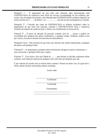 PROFESSOR LUCIANO MORATO
Faculdade Promove de Sete Lagoas
02 / 2010
41
Parágrafo 1º - O pagamento de que trata esta cláusula, após apresentação pela
CONTRATADA da respectiva nota fiscal de serviços acompanhada de um relatório, por
escrito, das atividades do período, será efetuado pela CONTRATANTE mediante depósito na
conta corrente de n° ........do Banco ..no .......................dia útil do mês subsequente ao vencido.
Parágrafo 2° - Correrão por conta da CONTRATADA os tributos incidentes sobre os
pagamentos de que trata esta cláusula, cabendo à CONTRATANTE fazer a respectiva
retenção do imposto de renda na fonte e efetuar seu recolhimento na forma da lei.
Cláusula 5ª _ O prazo de duração do presente contrato será de .......meses e poderá ser
rescindindo por qualquer das partes contratantes, a qualquer tempo, mediante simples aviso
por escrito, com prazo mínimo de trinta dias de antecedência.
Parágrafo Unico - Pela rescisão de que trata esta cláusula não caberá indenização a qualquer
das partes sob qualquer título.
Cláusula 6ª _ As disposições constantes deste instrumento obrigam as partes contratantes, e
seus sucessores, a qualquer título que o sejam.
Cláusula 7ª _ Fica eleito o foro da Cidade de .......... para dirimir as dúvidas originarias deste
contrato, com renúncia expressa de qualquer outro, por mais privilegiado que seja.
E por estarem de acordo com os termos deste contrato, firmam em duas vias, de igual teor e
forma, diante de duas testemunhas abaixo assinadas.
Local e data
_______________________________
Contratante
_______________________________
Contratada
Testemunhas:
____________________________________
____________________________________
 