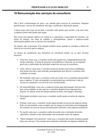 PROFESSOR LUCIANO MORATO
Faculdade Promove de Sete Lagoas
02 / 2010
42
10 Remuneração dos serviços de consultoria
Não é fácil a determinação do valor a ser cobrado pelos serviços de consultoria. Ninguém
questiona que o serviço de consultoria vale algo; o problema é determinar quanto.
A única coisa certa é que, de um lado, o consultor sabe quanto quer receber; e, de outro lado,
a empresa-cliente sabe quanto quer pagar.
Não existe uma maneira objetiva de valorar-se a experiência e capacidade do consultor, sua
forma de atuação, sua força de trabalho e, principalmente, quanto a empresa-cliente
efetivamente ganhou com os serviços de consultoria.
No entanto, não se preocupe. Esta situação também ocorre quando se considera a análise do
valor de um executivo para a empresa.
As formas de recebimento dos honorários de consultoria podem ser as mais diversas
possíveis:
1. Valor fixo: neste caso, o consultor recebe uma quantia fixa, independentemente das
tarefas realizadas. A forma de amenizar este problema é relacionar um cronograma
geral com a explicitação das principais etapas dos serviços de consultoria.
2. Valor variável: neste caso, o consultor recebe de acordo com as horas trabalhadas.
Esta forma tem sido a mais utilizada, principalmente pelo falo de o consultor estar
vendendo seu tempo.
3. Por resultado: neste caso, o consultor recebe de acordo com os resultados apresentados
para a empresa. O valor corresponde a um percentual que correlacione o tipo do
serviço de consultoria e seu nível de risco correlacionado.
4. Por disponibilidade: neste caso, a empresa-cliente paga determinado valor por mês,
quer ocorra trabalho ou não, para ter o consultor disponível por algumas horas
mensais. Se utilizar acima do número mínimo de horas, deve pagar a diferença.
5. Participação acionária: neste caso, o consultor recebe quotas ou ações da empresa-
cliente.
6. Permuta: neste caso, o consultor recebe algum produto ou serviço da empresa-cliente.
Pode ser representado, como exemplo, por um espaço no jornal para uma propaganda
do consultor em troca de serviço de treinamento realizado a uma empresa jornalística.
7. Por tarefa: neste caso, o consultor recebe de acordo com a realização de tarefas
específicas, estando ou não relacionadas com um projeto maior da empresa.
8. "Muito obrigado! Até a próxima": neste caso, o consultor não recebe nenhuma quantia
pelos seus serviços. Um exemplo são as palestras realizadas em algumas entidades de
 