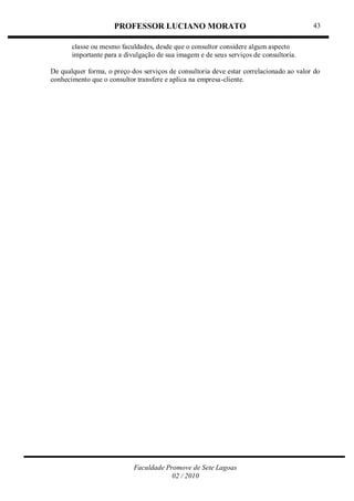 PROFESSOR LUCIANO MORATO
Faculdade Promove de Sete Lagoas
02 / 2010
43
classe ou mesmo faculdades, desde que o consultor considere algum aspecto
importante para a divulgação de sua imagem e de seus serviços de consultoria.
De qualquer forma, o preço dos serviços de consultoria deve estar correlacionado ao valor do
conhecimento que o consultor transfere e aplica na empresa-cliente.
 