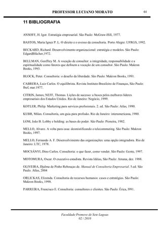 PROFESSOR LUCIANO MORATO
Faculdade Promove de Sete Lagoas
02 / 2010
44
11 BIBLIOGRAFIA
ANSOFF, H. Igor. Estratégia empresarial. São Paulo: McGraw-Hill, 1977.
BASTOS, Maria Ignez P. L. O direito e o avesso da consultoria. Porto Alegre: UFRGS, 1992.
BECKARD, Richard. Desenvolvimento organizacional: estratégia e modelos. São Paulo:
EdgardBlücher,1972.
BELLMAN, Geoffrey M. A vocação de consultor: a integridade, responsabilidade e a
espiritualidade como fatores que definem a vocação de um consultor. São Paulo: Makron
Books, 1993.
BLOCK, Peter. Consultoria: o desafio da liberdade. São Paulo: Makron Books, 1991.
CABRERA, Luiz Carlos. O equilibrista. Revista Instituto Brasileiro de Finanças, São Paulo:
Ibef, mar.1977.
CITRIN, James; NEFF, Thomas. Lições de sucesso: a busca pelos melhores líderes
empresariais dos Estados Unidos. Rio de Janeiro: Negócio, 1999.
KOTLER, Philip. Marketing para services profssionais. 2. ed. São Paulo: Atlas, 1990.
KUBR, Milan. Consultoria, um guia para profssão. Rio de Janeiro: interamericana, 1980.
LOM, João B. Lobby e holding: as bases do poder. São Paulo: Pioneira, 1982.
MELLO, Alvaro. A volta para casa: desmistificando o telecommuting. São Paulo: Makron
Books, 1997.
MELLO, Fernando A. F. Desenvolvimento das organizações: uma opção integradora. Rio de
Janeiro: LTC, 1978.
MOCSÁNYI, Dino Carlos. Consultoria: o que fazer, como vender. São Paulo: Gente, 1997.
MOTOMURA, Oscar. O executivo estadista. Revista Idéias, São Paulo: Amana, dez. 1988.
OLIVEIRA, Djalma de Pinho Rebouças de. Manual de Consultoria Empresarial. 5.ed. São
Paulo. Atlas, 2004
ORLICKAS, Elizenda. Consultoria de recursos humanos: casos e estratégias. São Paulo:
Makron Books, 1998.
PARREIRA, Francisco E. Consultoria: consultores e clientes. São Paulo: Érica, l991.
 