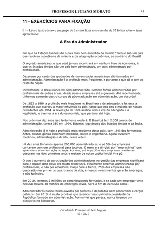 PROFESSOR LUCIANO MORATO
Faculdade Promove de Sete Lagoas
02 / 2010
45
11 - EXERCÍCIOS PARA FIXAÇÃO
01 – Leia o texto abaixo e em grupo de 6 alunos fazer uma resenha de 02 folhas sobre o tema
apresentado:
A Era do Administrador
Por que os Estados Unidos são o país mais bem-sucedido do mundo? Porque são um país
que resolveu o problema da miséria e da estagnação econômica, ao contrário do Brasil?
O segredo americano, e que você jamais encontrará em nenhum livro de economia, é
que os Estados Unidos são um país bem administrado, um país administrado por
profissionais.
Dezenove por cento dos graduados de universidades americanas são formados em
administração. Administração é a profissão mais freqüente, e portanto a que dá o tom ao
resto da nação.
Infelizmente, o Brasil nunca foi bem administrado. Sempre fomos administrados por
profissionais de outras áreas, desde nossas empresas até o governo. Até recentemente,
tínhamos somente quatro cursos de pós-graduação em administração, um absurdo!
De 1832 a 1964 a profissão mais freqüente no Brasil era a de advogado, e foi essa a
profissão que exerceu a maior influência no país, tanto que nos deu a maioria de nossos
presidentes até 1964. A revolução de 1964 acabou com a era do advogado e a
legalidade, e tivemos a era do economista, que perdura até hoje.
Nos próximos dez anos isso lentamente mudará. O Brasil já tem 2.300 cursos de
administração, contra 350 em 1994. Estamos logo depois dos Estados Unidos e da Índia.
Administração já é hoje a profissão mais freqüente deste país, com 18% dos formandos.
Antes, nossos gênios escolhiam medicina, direito e engenharia. Agora escolhem
medicina, administração e direito, nessa ordem.
Há dez anos tínhamos apenas 200.000 administradores, e só 5% das empresas
contavam com um profissional para tocá-las. O resto era dirigido por "empresários" que
aprendiam administração no tapa. Por isso, até hoje 50% das empresas brasileiras
quebram nos dois primeiros anos e metade de nosso capital inicial vira pó.
O que o aumento da participação dos administradores na gestão das empresas significará
para o Brasil? Uma nova era muito promissora. Finalmente seremos administrados por
profissionais, e não por amadores. Daqui para a frente, 75% das empresas não
quebrarão nos primeiros quatro anos de vida, e nossos investimentos gerarão empregos,
e não falências.
Em 2010, teremos 2 milhões de administradores formados, e se cada um empregar vinte
pessoas haverá 40 milhões de empregos novos. Será o fim da exclusão social.
Administradores nunca foram ouvidos por políticos e deputados nem concorriam a cargos
públicos. Em 2010, é muito provável que teremos nosso primeiro presidente da
República formado em administração. Por incrível que pareça, nunca tivemos um
executivo no Executivo.
 