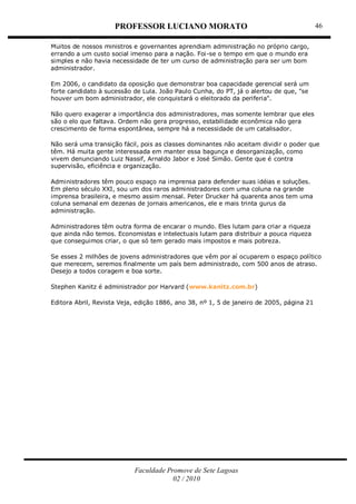 PROFESSOR LUCIANO MORATO
Faculdade Promove de Sete Lagoas
02 / 2010
46
Muitos de nossos ministros e governantes aprendiam administração no próprio cargo,
errando a um custo social imenso para a nação. Foi-se o tempo em que o mundo era
simples e não havia necessidade de ter um curso de administração para ser um bom
administrador.
Em 2006, o candidato da oposição que demonstrar boa capacidade gerencial será um
forte candidato à sucessão de Lula. João Paulo Cunha, do PT, já o alertou de que, "se
houver um bom administrador, ele conquistará o eleitorado da periferia".
Não quero exagerar a importância dos administradores, mas somente lembrar que eles
são o elo que faltava. Ordem não gera progresso, estabilidade econômica não gera
crescimento de forma espontânea, sempre há a necessidade de um catalisador.
Não será uma transição fácil, pois as classes dominantes não aceitam dividir o poder que
têm. Há muita gente interessada em manter essa bagunça e desorganização, como
vivem denunciando Luiz Nassif, Arnaldo Jabor e José Simão. Gente que é contra
supervisão, eficiência e organização.
Administradores têm pouco espaço na imprensa para defender suas idéias e soluções.
Em pleno século XXI, sou um dos raros administradores com uma coluna na grande
imprensa brasileira, e mesmo assim mensal. Peter Drucker há quarenta anos tem uma
coluna semanal em dezenas de jornais americanos, ele e mais trinta gurus da
administração.
Administradores têm outra forma de encarar o mundo. Eles lutam para criar a riqueza
que ainda não temos. Economistas e intelectuais lutam para distribuir a pouca riqueza
que conseguimos criar, o que só tem gerado mais impostos e mais pobreza.
Se esses 2 milhões de jovens administradores que vêm por aí ocuparem o espaço político
que merecem, seremos finalmente um país bem administrado, com 500 anos de atraso.
Desejo a todos coragem e boa sorte.
Stephen Kanitz é administrador por Harvard (www.kanitz.com.br)
Editora Abril, Revista Veja, edição 1886, ano 38, nº 1, 5 de janeiro de 2005, página 21
 