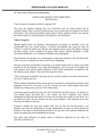 PROFESSOR LUCIANO MORATO
Faculdade Promove de Sete Lagoas
02 / 2010
47
02 – Leia o texto e responda as questões abaixo:
CONSULTOR: DO QUE VOCÊ ABRE MAO?
Dino Mocsanyi
O que fica para trás quando se deixa o emprego fixo?
Não gosto de comparar emprego fixo com consultoria, pois em muitos pontos não há
nenhuma relação. Mas, a titulo de referência, para você se posicionar em relação ao seu futuro
profissional, acho interessante lembrar alguns tópicos. Neste capitulo convido você a pensar
nas perdas tangíveis e, principalmente, nas intangíveis, não-monetárias.
Valores Tangíveis
Quando alguém deixa um emprego, voluntariamente ou porque foi demitido, como está
acontecendo hoje com muitas pessoas, a primeira preocupação que surge por parte da
"vitima" é a perda do salário fixo. Mesmo entre aquelas pessoas que já não tinham emprego
há algum tempo, existe a tendência de pensar sobre quanto estariam ganhando se ainda
estivessem trabalhando, ou se voltarem a trabalhar como empregados.
Para esclarecer esta questão, use as informações a seguir para calcular o valor de renda atual,
se for o seu caso, ou quanto isto seria, se não estiver empregado.
Para que você possa acompanhar o raciocínio e, ao mesmo tempo, fazer as contas, caso tenha
vontade de sair do emprego ou já esteja desempregado, e por isso pensa em trabalhar por
conta própria, anote quanto ganha atualmente. Como vários rendimentos ou beneficias não
são mensais, anote sempre o valor anual dos respectivos itens.
Utilize como ponto de partida o principio de que você não recebe (ou recebia) somente doze,
mas sim 13 salários por ano.
Muitas empresas distribuem bônus anuais aos seus funcionários, principalmente àqueles mais
graduados. Se este for o seu caso, ou já foi, e mesmo que estes valores tenham sido muito
variados nos últimos anos, anote um valor médio anual.
Acrescente quanto recebia por conta dos vinte ou trinta dias de fúrias anuais - no mínimo, se
você sempre gozou dos trinta dias e não vendeu" dez dias à empresa, você recebeu
anualmente um adicional equivalente a um terço de seu salário por ocasião de suas férias. Se o
seu hábito tem sido o de sair somente vinte dias, anote também o valor adicional de dez dias
(um terço do salário) a cada ano.
Lembre-se também de notar que, quando você está em casa nos fins-de-semana e nos
feriados, estes dias são remunerados e de que, independente do maior ou menor numero de
feriados, o seu salário é absolutamente invariável, ou seja, não sofre nenhuma influência em
função da redução das horas trabalhadas no período.
Faça agora uma estimativa de quanto valem os beneficias adicionais do seu cargo. Os
principais costumam ser:
 