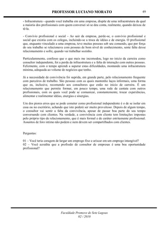 PROFESSOR LUCIANO MORATO
Faculdade Promove de Sete Lagoas
02 / 2010
49
- Infraestrutura - quando você trabalha em uma empresa, dispõe de uma infraestrutura da qual
a maioria dos profissionais com quem conversei só se deu conta, realmente, quando deixou de
tê-la.
- Convívio profissional e social - Ao sair da empresa, perde-se, o convívio profissional e
social que existia com os colegas, incluindo-se a troca de idéias e de energia. O profissional
que, enquanto vinculado a uma empresa, teve muitas pessoas sob seu comando, que por força
do seu trabalho se relacionava com pessoas de bom nível de conhecimento, sente falta desse
relacionamento e sofre, quando vai trabalhar sozinho.
Particulammente, confesso que o que mais me incomodou, logo no inicio da carreira como
consultor independente, foi a perda da infraestrutura e a falta de interação com outras pessoas.
Felizmente, com o tempo aprendi a superar estas dificuldades, montando uma infraestrutura
minima, adequada ao volume de negócios que tenho.
Já a necessidade de convivência foi suprida, em grande parte, pelo relacionamento frequente
com parceiros de trabalho. São pessoas com as quais mantenho laços informais, uma forma
que eu, inclusive, recomendo aos consultores que estão no inicio de carreira. É um
relacionamento que permite formar, em pouco tempo, uma rede de cantata com outros
profissionais, com os quais você pode se comunicar, constantemente, trocar experiências,
alimentar e realimentar idéias, energias e sinergias.
Um dos piores erros que se pode cometer como profissional independente é o de se isolar em
casa ou no escritório, achando que isto poderá ser muito proveitoso. Depois de algum tempo,
o consultor vai sentir a falta da convivência, apesar de passar boa parte do seu tempo
conversando com clientes. Na verdade, a convivência com cliente tem limitações impostas
pelo próprio tipo de relacionamento, que é mais formal e de caráter estritamente profissional.
Assuntos de foro intimo não podem e nem devem ser compartilhados com clientes.
Perguntas:
01 – Você teria coragem de largar um emprego fixo e ariscar em um emprego intangível?
02 – Você acredita que a profissão de consultor de empresas é uma boa oportunidade
profissional?
 