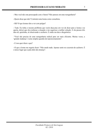 PROFESSOR LUCIANO MORATO
Faculdade Promove de Sete Lagoas
02 / 2010
5
- Mas você não esta preocupada com o futuro? Não pensou em uma reengenharia?
- Quem disse que não? Contratei uma lesma como consultora.
- Hã? O que lesmas têm a ver com pulgas?
- Tudo. Eu tinha o mesmo problema que vocês duas,mas em vez de dizer para a lesma o eu
queria, deixei que ela avaliasse a situação e me sugerisse a melhor solução. E ela passou três
dias ali, quietinha, só observando o cachorro. E então me deu o diagnóstico:
―Você não precisa de uma reengenharia radical para ser mais eficiente. Muitas vezes, a
‗grande mudança‘ é uma simples questão de reposicionamento‖.
- E isso quer dizer o que?
- O que a lesma me sugeriu fazer: ―Não mude nada. Apenas sente no cocuruto do cachorro. É
o único lugar que a pata dele não alcança‖.
 