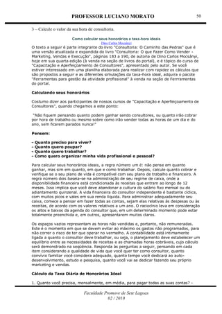 PROFESSOR LUCIANO MORATO
Faculdade Promove de Sete Lagoas
02 / 2010
50
3 – Calcule o valor da sua hora de consultoria.
Como calcular seus honorários e taxa-hora ideais
Dino Carlos Mocsányi
O texto a seguir é parte integrante do livro "Consultoria: O Caminho das Pedras" que é
uma versão atualizada e expandida do livro "Consultoria: O que Fazer Como Vender -
Marketing, Vendas e Execução", páginas 183 a 190, de autoria de Dino Carlos Mocsányi,
hoje em sua quarta edição (à venda na seção de livros do portal), e é tópico do curso de
"Capacitação e Aperfeiçoamento de Consultores", apresentado pelo autor. Se você
estiver interessado em uma planilha elaborada para realizar com rapidez os cálculos que
são propostos a seguir e as diferentes simulações da taxa-hora ideal, adquira o pacote
"Ferramentas para gestão da atividade profissional" à venda na seção de Ferrramentas
do portal.
Calculando seus honorários
Costumo dizer aos participantes de nossos cursos de "Capacitação e Aperfeiçoamento de
Consultores", quando chegamos a este ponto:
“Não fiquem pensando quanto podem ganhar sendo consultores, ou quanto irão cobrar
por hora de trabalho ou mesmo sobre como irão vender todas as horas de um dia e do
ano, sem ficarem parados nunca!"
Pensem:
- Quanto preciso para viver?
- Quanto quero poupar?
- Quanto quero trabalhar?
- Como quero organizar minha vida profissional e pessoal?
Para calcular seus honorários ideais, a regra número um é: não pense em quanto
ganhar, mas sim em quanto, em que e como trabalhar. Depois, calcule quanto cobrar e
verifique se o seu plano de vida é compatível com seu plano de trabalho e financeiro. A
regra número dois baseia-se na administração de seu regime de caixa, onde a
disponibilidade financeira está condicionada às receitas que entram ao longo de 12
meses. Isso implica que você deve abandonar a cultura do salário fixo mensal ou do
adiantamento quinzenal. A vida financeira do consultor independente é bastante cíclica,
com muitos picos e vales em sua renda líquida. Para administrar adequadamente seu
caixa, comece a pensar em fazer todas as contas, sejam elas relativas às despesas ou às
receitas, de acordo com os valores relativos a um ano. O raciocínio leva em consideração
os altos e baixos da agenda do consultor que, em um determinado momento pode estar
totalmente preenchida e, em outros, apresentarem muitos claros.
Os espaços vazios representam as horas não vendidas e, portanto, não remuneradas.
Este é o momento em que se devem evitar ao máximo os gastos não programados, para
não correr o risco de ter que operar no vermelho. A contabilidade está intimamente
ligada a quanto o consultor deve trabalhar, ou seja, o planejamento deve estabelecer um
equilíbrio entre as necessidades de receitas e as chamadas horas cobráveis, cujo cálculo
será demonstrado na seqüência. Responda às perguntas a seguir, pensando em cada
item considerando a qualidade de vida que você quer ter como consultor, quanto
convívio familiar você considera adequado, quanto tempo você dedicará ao auto-
desenvolvimento, estudo e pesquisa, quanto você vai se dedicar fazendo seu próprio
marketing e vendas.
Cálculo da Taxa Diária de Honorários Ideal
1. Quanto você precisa, mensalmente, em média, para pagar todas as suas contas? -
 