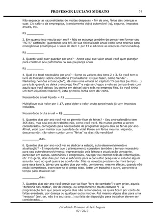 PROFESSOR LUCIANO MORATO
Faculdade Promove de Sete Lagoas
02 / 2010
51
Não esquecer as sazonalidades de muitas despesas - fim de ano, férias das crianças e
suas 13o salário da empregada, licenciamento do(s) automóvel (is), seguros, impostos
anuais, etc.
R$ __________
2. Em quanto isso resulta por ano? - Não se esqueça também de pensar em formar seu
"FGTS" particular, guardando uns 8% de sua necessidade anual como uma reserva para
emergências (multiplique o valor do item 1 por 12 e adicione as reservas mencionadas).
R$ __________
3. Quanto você quer guardar por ano? - Anote aqui que valor anual você quer planejar
para construir seu patrimônio ou sua poupança anual.
R$ __________
4. Qual é o total necessário por ano? - Some os valores dos itens 2 e 3. Se você tem o
livro de Mocsányi sobre consultoria ("Consultoria: O Que Fazer, Como Vender -
Marketing, Vendas e Execução"), dê mais uma olhada no capítulo "O que fica (ou ficou...)
para trás quando se deixa o emprego fixo?" e veja se chegou a valores comparáveis com
aquilo que você deixou (ou pensa em deixar) para trás no emprego fixo. Se você tinha
um bom equilíbrio financeiro, esta primeira conta deve dar certo.
Necessidade anual líquida = R$ __________
Multiplique este valor por 1.17, para obter o valor bruto aproximado já com impostos
incluídos.
Necessidade bruta anual = R$ __________
5. Quantos dias por ano você vai se permitir ficar de férias? - Seu ano-calendário tem
365 dias, mas seu ano de trabalho não, como você verá. Há muitos pontos a serem
considerados, começando pela necessidade de programar alguns dias de férias por ano.
Afinal, você quer manter sua qualidade de vida! Pense em férias mesmo, viajando,
descansando: não valem contar como "férias" os dias não vendidos!
__________dias.
6. Quantos dias por ano você vai se dedicar a estudo, auto-desenvolvimento e
atualização? - É importante que o planejamento considere também o tempo necessário
para seu auto-desenvolvimento, representado pela leitura e atualização constante,
participar em cursos, seminários e congressos, navegar na Internet trás de informações,
etc. Em geral, dois dias por mês é suficiente para o consultor pesquisar e estudar algum
assunto novo no qual queira se aprofundar. Mas os novatos precisam de mais tempo
para essa tarefa, talvez uns quatro dias por mês. Lembre-se: mesmo atletas, quando não
estão competindo, exercitam-se o tempo todo. Entre um trabalho e outro, aproveite o
tempo para atualizar-se!
__________dias.
7. Quantos dias por ano você prevê que vai ficar "fora de combate"? (com gripe, aquela
"dorzinha nas costas", dor de cabeça, ou simplesmente muito cansado?) - A
programação tem que prever alguns dias não remunerados, os quais ficam por conta de
faltas eventuais, por doença ou qualquer outro motivo. Até mesmo alguns dias para uma
"ressaca" (sei, sei, não é o seu caso...) ou falta de disposição para trabalhar devem ser
considerados...
 