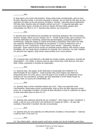 PROFESSOR LUCIANO MORATO
Faculdade Promove de Sete Lagoas
02 / 2010
52
__________dias.
8. Faça agora uma conta intermediária: Feitas todas estas considerações, está na hora
de fazer algumas contas. A primeira operação é simples: de um total de 365 dias do ano,
subtraem-se todos os fins-de-semana, feriados e "pontes", sobrando aproximadamente
250 dias úteis. Quantos dias de trabalho sobram por ano? - A segunda operação, que
você deve fazer agora, consiste em diminuir destes 250 dias todos aqueles dias
computados nos itens 5, 6 e 7. Quantos dias sobram, por enquanto?
__________dias.
9. Quantos dias você dedicará às atividades de marketing (palestras não-remuneradas,
escrever artigos, follow-up com clientes, etc.?) - Vender exige tempo, para começar com
as horas dedicadas ao marketing, elaborando apresentações, preparando palestras e
conferências, redigindo artigos ou dando entrevistas a jornalistas. Mais sobre isto está
nos capítulos "Marketing na Atividade de Consultoria" e "Como se Relacionar com a
Imprensa" do livro "Consultoria: O Que Fazer Como Vender - Marketing, Vendas e
Execução". Quem está há pouco tempo na profissão precisa dedicar mais tempo a essas
atividades, por ser ainda pouco conhecido no mercado. Se o consultor, no caso, trabalha
em parceria com alguém, pode dividir essas tarefas com a outra pessoa.
__________dias.
10. E quantos dias você dedicará a atividade de vendas (visitas, propostas e reuniões de
negociação)? - Em média, é preciso reservar pelo menos dois a três dias por mês para
fazer visitas, propostas e reuniões de negociação.
__________dias.
11. Quantos dias, não pagos, serão dedicados à preparação dos trabalhos? E à
administração de seu negócio? - anote quantos dias você imagina que estará se
preparando para um curso, para o início de algum novo projeto ou preparando novos
produtos de sua consultoria, somados aos dias dedicados a emitir Notas Fiscais ou
recibos, fazer um pouco de contabilidade, etc.
__________dias.
12. Quantos dias a serem cobrados sobram por ano? - Faça uma segunda conta
intermediária: feitas estas outras considerações, está na hora de fazer algumas contas
outra vez. A operação é simples: do total de dias calculado no item 8, subtraem-se agora
os dias reservados para os itens 9 a 11.
__________dias.
13. Quantos dias cobráveis deixarão de ser vendidos? - Nem todos os dias "vendáveis" o
serão, a não ser que você tenha uma eficiência de vendas de 100%... Os dias não
vendidos ("downtime") também não são remunerados!
__________dias.
14. Quantos dias por ano poderão ser efetivamente vendidos e remunerados? - Subtraia
o total do item 13 do item 12.
__________dias.
15. Taxa diária ideal - calcule quanto você deve receber por dia de trabalho, para fazer
 