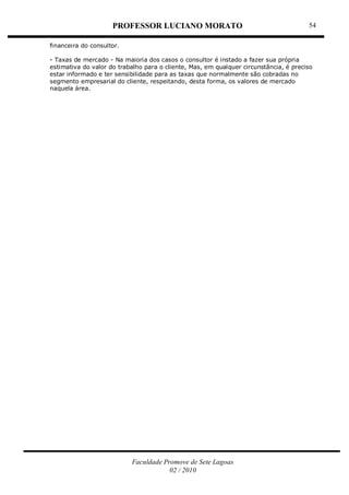 PROFESSOR LUCIANO MORATO
Faculdade Promove de Sete Lagoas
02 / 2010
54
financeira do consultor.
- Taxas de mercado - Na maioria dos casos o consultor é instado a fazer sua própria
estimativa do valor do trabalho para o cliente, Mas, em qualquer circunstância, é preciso
estar informado e ter sensibilidade para as taxas que normalmente são cobradas no
segmento empresarial do cliente, respeitando, desta forma, os valores de mercado
naquela área.
 