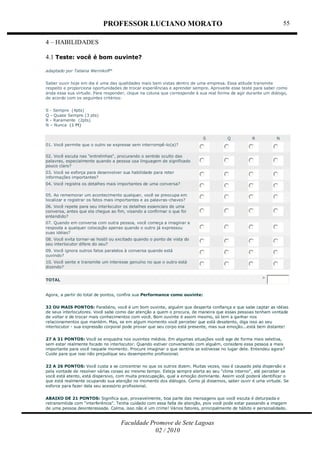 PROFESSOR LUCIANO MORATO
Faculdade Promove de Sete Lagoas
02 / 2010
55
4 – HABILIDADES
4.1 Teste: você é bom ouvinte?
adaptado por Tatiana Wernikoff*
Saber ouvir hoje em dia é uma das qualidades mais bem vistas dentro de uma empresa. Essa atitude transmite
respeito e proporciona oportunidades de trocar experiências e aprender sempre. Aproveite esse teste para saber como
anda essa sua virtude. Para responder, clique na coluna que corresponde à sua real forma de agir durante um diálogo,
de acordo com os seguintes critérios:
S - Sempre (4pts)
Q - Quase Sempre (3 pts)
R - Raramente (2pts)
N – Nunca (1 Pt)
S Q R N
01. Você permite que o outro se expresse sem interrompê-lo(a)?
02. Você escuta nas "entrelinhas", procurando o sentido oculto das
palavras, especialmente quando a pessoa usa linguagem de significado
pouco claro?
03. Você se esforça para desenvolver sua habilidade para reter
informações importantes?
04. Você registra os detalhes mais importantes de uma conversa?
05. Ao rememorar um acontecimento qualquer, você se preocupa em
localizar e registrar os fatos mais importantes e as palavras-chaves?
06. Você repete para seu interlocutor os detalhes essenciais de uma
conversa, antes que ela chegue ao fim, visando a confirmar o que foi
entendido?
07. Quando em conversa com outra pessoa, você começa a imaginar a
resposta a qualquer colocação apenas quando o outro já expressou
suas idéias?
08. Você evita tornar-se hostil ou excitado quando o ponto de vista do
seu interlocutor difere do seu?
09. Você ignora outros fatos paralelos à conversa quando está
ouvindo?
10. Você sente e transmite um interesse genuíno no que o outro está
dizendo?
TOTAL
>
Agora, a partir do total de pontos, confira sua Performance como ouvinte:
32 OU MAIS PONTOS: Parabéns, você é um bom ouvinte, alguém que desperta confiança e que sabe captar as idéias
de seus interlocutores. Você sabe como dar atenção a quem o procura, de maneira que essas pessoas tenham vontade
de voltar e de trocar mais conhecimentos com você. Bom ouvinte é assim mesmo, só tem a ganhar nos
relacionamentos que mantém. Mas, se em algum momento você perceber que está desatento, diga isso ao seu
interlocutor - sua expressão corporal pode provar que seu corpo está presente, mas sua emoção...está bem distante!
27 A 31 PONTOS: Você se enquadra nos ouvintes médios. Em algumas situações você age de forma mais seletiva,
sem estar realmente focado no interlocutor. Quando estiver conversando com alguém, considere essa pessoa a mais
importante para você naquele momento. Procure imaginar o que sentiria se estivesse no lugar dele. Entendeu agora?
Cuide para que isso não prejudique seu desempenho profissional.
22 A 26 PONTOS: Você custa a se concentrar no que os outros dizem. Muitas vezes, isso é causado pela dispersão e
pela vontade de resolver várias coisas ao mesmo tempo. Esteja sempre alerta ao seu "clima interno", até perceber se
você está atento, está dispersivo, com muita preocupação, qual a emoção dominante. Assim você poderá identificar o
que está realmente ocupando sua atenção no momento dos diálogos. Como já dissemos, saber ouvir é uma virtude. Se
esforce para fazer dela seu acessório profissional.
ABAIXO DE 21 PONTOS: Significa que, provavelmente, boa parte das mensagens que você escuta é deturpada e
retransmitida com "interferência". Tenha cuidado com essa falta de atenção, pois você pode estar passando a imagem
de uma pessoa desinteressada. Calma, isso não é um crime! Vários fatores, principalmente de hábito e personalidade,
 