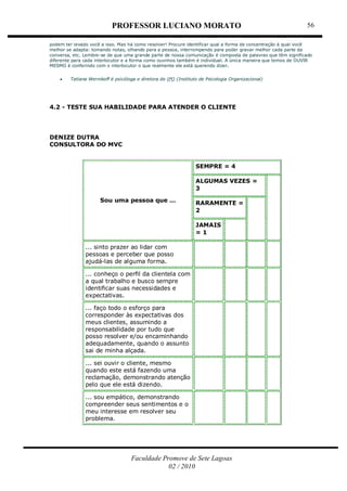 PROFESSOR LUCIANO MORATO
Faculdade Promove de Sete Lagoas
02 / 2010
56
podem ter levado você a isso. Mas há como resolver! Procure identificar qual a forma de concentração à qual você
melhor se adapta: tomando notas, olhando para a pessoa, interrompendo para poder gravar melhor cada parte da
conversa, etc. Lembre-se de que uma grande parte de nossa comunicação é composta de palavras que têm significado
diferente para cada interlocutor e a forma como ouvimos também é individual. A única maneira que temos de OUVIR
MESMO é conferindo com o interlocutor o que realmente ele está querendo dizer.
 Tatiana Wernikoff é psicóloga e diretora do IPO (Instituto de Psicologia Organizacional)
4.2 - TESTE SUA HABILIDADE PARA ATENDER O CLIENTE
DENIZE DUTRA
CONSULTORA DO MVC
Sou uma pessoa que …
SEMPRE = 4
ALGUMAS VEZES =
3
RARAMENTE =
2
JAMAIS
= 1
... sinto prazer ao lidar com
pessoas e perceber que posso
ajudá-las de alguma forma.
... conheço o perfil da clientela com
a qual trabalho e busco sempre
identificar suas necessidades e
expectativas.
... faço todo o esforço para
corresponder às expectativas dos
meus clientes, assumindo a
responsabilidade por tudo que
posso resolver e/ou encaminhando
adequadamente, quando o assunto
sai de minha alçada.
... sei ouvir o cliente, mesmo
quando este está fazendo uma
reclamação, demonstrando atenção
pelo que ele está dizendo.
... sou empático, demonstrando
compreender seus sentimentos e o
meu interesse em resolver seu
problema.
 