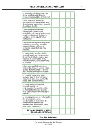 PROFESSOR LUCIANO MORATO
Faculdade Promove de Sete Lagoas
02 / 2010
57
... expresso-me claramente e de
forma objetiva, usando uma
linguagem adequada e profissional.
...sou assertiva, assumindo
firmemente minhas posições, sem
desconsiderar os direitos e o ponto
de vista do cliente.
...tenho bom autocontrole,
conseguindo conter minha
ansiedade, estresse, e sentimentos
negativos, tomando decisões e
agindo de forma equilibrada e
profissional.
...estou constantemente buscando
conhecer-me melhor, perceber
meus pontos de melhoria e
avaliando a qualidade do meu
trabalho.
... busco todas as informações
necessárias ao bom desempenho
de minha atividade, mesmo que
elas não cheguem até a mim,
visando orientar, adequadamente,
os clientes.
...tenho uma atitude receptiva,
através do olhar, do sorriso e dos
gestos, demonstrando ao cliente
meu interesse em atendê-lo bem.
... respeito todos, sem fazer
qualquer tipo de discriminação,
procurando atender, igualmente,
todos, com a maior cortesia.
... tenho os conhecimentos
necessários sobre a
empresa/setor/serviço/produto e
as habilidades técnicas exigidas
para fazer um atendimento rápido
e eficaz.
... consigo perceber as reclamações
dos clientes como uma
oportunidade de melhoria e de
compreender melhor suas
necessidades, entendendo como
uma crítica construtiva.
TOTAL DE PONTOS = SOME
TODAS AS RESPOSTAS
Veja Seu Resultado:
 