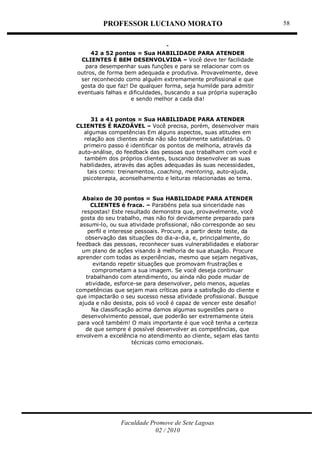 PROFESSOR LUCIANO MORATO
Faculdade Promove de Sete Lagoas
02 / 2010
58
42 a 52 pontos = Sua HABILIDADE PARA ATENDER
CLIENTES É BEM DESENVOLVIDA – Você deve ter facilidade
para desempenhar suas funções e para se relacionar com os
outros, de forma bem adequada e produtiva. Provavelmente, deve
ser reconhecido como alguém extremamente profissional e que
gosta do que faz! De qualquer forma, seja humilde para admitir
eventuais falhas e dificuldades, buscando a sua própria superação
e sendo melhor a cada dia!
31 a 41 pontos = Sua HABILIDADE PARA ATENDER
CLIENTES É RAZOÁVEL – Você precisa, porém, desenvolver mais
algumas competências Em alguns aspectos, suas atitudes em
relação aos clientes ainda não são totalmente satisfatórias. O
primeiro passo é identificar os pontos de melhoria, através da
auto-análise, do feedback das pessoas que trabalham com você e
também dos próprios clientes, buscando desenvolver as suas
habilidades, através das ações adequadas às suas necessidades,
tais como: treinamentos, coaching, mentoring, auto-ajuda,
psicoterapia, aconselhamento e leituras relacionadas ao tema.
Abaixo de 30 pontos = Sua HABILIDADE PARA ATENDER
CLIENTES é fraca. – Parabéns pela sua sinceridade nas
respostas! Este resultado demonstra que, provavelmente, você
gosta do seu trabalho, mas não foi devidamente preparado para
assumi-lo, ou sua atividade profissional, não corresponde ao seu
perfil e interesse pessoais. Procure, a partir deste teste, da
observação das situações do dia-a-dia, e, principalmente, do
feedback das pessoas, reconhecer suas vulnerabilidades e elaborar
um plano de ações visando à melhoria de sua atuação. Procure
aprender com todas as experiências, mesmo que sejam negativas,
evitando repetir situações que promovam frustrações e
comprometam a sua imagem. Se você deseja continuar
trabalhando com atendimento, ou ainda não pode mudar de
atividade, esforce-se para desenvolver, pelo menos, aquelas
competências que sejam mais críticas para a satisfação do cliente e
que impactarão o seu sucesso nessa atividade profissional. Busque
ajuda e não desista, pois só você é capaz de vencer este desafio!
Na classificação acima damos algumas sugestões para o
desenvolvimento pessoal, que poderão ser extremamente úteis
para você também! O mais importante é que você tenha a certeza
de que sempre é possível desenvolver as competências, que
envolvem a excelência no atendimento ao cliente, sejam elas tanto
técnicas como emocionais.
 