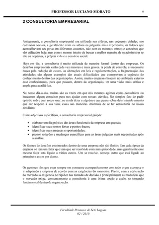 PROFESSOR LUCIANO MORATO
Faculdade Promove de Sete Lagoas
02 / 2010
6
2 CONSULTORIA EMPRESARIAL
Antigamente, a consultoria empresarial era utilizada nas aldeias, nas pequenas cidades, nos
convívios sociais, e geralmente eram os sábios os julgados mais experientes, os líderes que
aconselhavam seu povo em diferentes assuntos, não com os mesmos termos e conceitos que
são utilizados hoje, mas com o mesmo intuito de buscar a melhor maneira de se administrar se
não os negócios, a própria vida e o convívio social.
Hoje em dia, a consultoria é muito utilizada de maneira formal dentro das empresas. Os
desafios empresariais estão cada vez maiores e mais graves. A perda do controle, a incessante
busca pela redução de custos, as alterações em leis e regulamentações, a fragmentação das
atividades são alguns exemplos das atuais dificuldades que comprovam a urgência do
conhecimento dentro das organizações. Assim, muitas empresas buscam no ambiente externo
esse conhecimento, para que possam, dentro da organização, ter uma visão mais crítica e
ampla para auxiliá-las.
No nosso dia-a-dia, muitas são as vezes em que nós mesmos agimos como consultores ou
buscamos algum consultor para nos ajudar com nossas dúvidas. No simples fato de pedir
opinião sobre qual roupa usar, ou ainda dizer a alguém o que pensa sobre determinado assunto
que diz respeito à sua vida, essas são maneiras informais de se ter consultoria no nosso
cotidiano.
Como objetivos específicos, a consultoria empresarial propõe:
 elaborar um diagnóstico das áreas funcionais da empresa em questão;
 identificar seus pontos fortes e pontos fracos;
 identificar suas ameaças e oportunidades;
 propor soluções e mudanças específicas para as áreas julgadas mais necessitadas após
a análise.
Os fatores de desafios encontrados dentro de uma empresa não são finitos. Em cada época da
empresa se tem um fator que tem que ser resolvido com mais prioridade, mas geralmente esse
mesmo fator está ligado a vários outros. Um se resolve, começa outro que está ligado ao
primeiro e assim por diante.
Os gestores têm que estar sempre em constante acompanhamento com tudo o que acontece e
ir adaptando a empresa de acordo com as exigências do momento. Porém, com a aceleração
do mercado, a exigência de rapidez nas tomadas de decisão e principalmente as mudanças que
o mercado exige, constantemente a consultoria é uma ótima opção e acaba se tornando
fundamental dentro da organização.
 