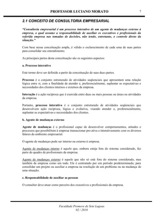 PROFESSOR LUCIANO MORATO
Faculdade Promove de Sete Lagoas
02 / 2010
7
2.1 CONCEITO DE CONSULTORIA EMPRESARIAL
“Consultoria empresarial é um processo interativo de um agente de mudanças externo à
empresa, o qual assume a responsabilidade de auxiliar os executivos e profissionais da
referida empresa nas tomadas de decisões, não tendo, entretanto, o controle direto da
situação.”
Com base nessa conceituação ampla, é válido o esclarecimento de cada uma de suas partes
para consolidar seu entendimento.
As principais partes desta conceituação são os seguintes aspectos:
a. Processo interativo
Este termo deve ser definido a partir da conceituação de suas duas partes.
Processo é o conjunto estruturado de atividades seqüenciais que apresentam uma relação
lógica entre si, com a finalidade de atender e, preferencialmente, suplantar as expectativas e
necessidades dos clientes internos e externos da empresa.
Interação é a ação recíproca que é exercida entre duas ou mais pessoas ou áreas ou atividades
da empresa.
Portanto, processo interativo é o conjunto estruturado de atividades seqüenciais que
desenvolvem ação recíproca, lógica e evolutiva, visando atender e, preferencialmente,
suplantar as expectativas e necessidades dos clientes.
b. Agente de mudanças externo
Agente de mudanças é o profissional capaz de desenvolver comportamentos, atitudes e
processos que possibilitem à empresa transacionar pro ativa e interativamente com os diversos
falares do ambiente empresarial.
O agente de mudanças pode ser interno ou externo à empresa.
Agente de mudanças interno é aquele que, embora esteja fora do sistema considerado, faz
parte do quadro de profissionais da empresa.
Agente de mudanças externo é aquele que não só está fora do sistema considerado, mas
também da empresa como um todo. Ele é contratado por um período predeterminado, para
consolidar um projeto ou auxiliar a empresa na resolução de um problema ou na mudança de
uma situação.
c. Responsabilidade de auxiliar as pessoas
O consultor deve atuar como parceiro dos executivos e profissionais da empresa.
 