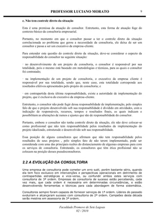 PROFESSOR LUCIANO MORATO
Faculdade Promove de Sete Lagoas
02 / 2010
9
e. Não tem controle direto da situação
Esta é uma premissa da atuação do consultor. Entretanto, esta forma de atuação foge do
contexto básico da consultoria empresarial.
Portanto, no momento em que o consultor passar a ter o controle direto da situação
correlacionada ao problema que gerou a necessidade da consultoria, ele deixa de ser um
consultor e passa a ser um executivo da empresa-cliente.
Para entender esta questão do controle direto da situação, deve-se considerar o aspecto da
responsabilidade do consultor na seguinte situação:
· no desenvolvimento de um projeto de consultoria, o consultor é responsável por sua
totalidade, pois o mesmo está baseado em metodologias e técnicas, para as quais o consultor
foi contratado;
· na implementação de um projeto de consultoria, o executivo da empresa cliente é
responsável por sua totalidade, sendo que, neste caso, esta totalidade corresponde aos
resultados efetivos apresentados pelo projeto de consultoria; e
· em contrapartida desta última responsabilidade, existe a autoridade de implementação do
projeto, que é exclusiva do executivo da empresa-cliente.
Entretanto, o consultor não pode fugir dessa responsabilidade de implementação, pelo simples
falo de que o projeto desenvolvido sob sua responsabilidade é dividido em atividades, com a
indicação de responsáveis, recursos, tempos e resultados finais, as quais indicam e
possibilitam as alterações de rumos e ajustes que são de responsabilidade do consultor.
Portanto, embora o consultor não tenha controle direto da situação, ele não deve colocar-se
como profissional que não tem responsabilidade pelos resultados da implementação do
projeto idealizado, estruturado e desenvolvido sob sua responsabilidade.
Essa posição de alguns consultores que afirmam que não tem responsabilidade pelos
resultados de seus projetos , pelo simples fato de não terem implementado, pode ser
considerada com uma das principais razões do distanciamento de algumas empresas para com
os serviços de consultoria. Entretando, os consultores que têm ética profisional não se
colocam na posição desses pseudoconsultores.
2.2 A EVOLUÇÃO DA CONSULTORIA
Uma empresa de consultoria pode cometer um erro sutil, porém bastante sério, quando
ela tem foco exclusivo em intervenções e perspectivas operacionais em detrimento de
contrapartidas estratégicas e vice-versa, ou confundir ambos estes serviços com
consultoria de 3ª ordem. Empresas de consultoria de sucesso estão percebendo, cada
vez mais, que cada ordem é necessária em determinadas circunstâncias, e estão
desenvolvendo ferramentas e técnicas para cada abordagem de forma sistemática.
Consultores sempre foram capazes de fornecer serviços de 1ª ordem. Líderes do passado
evoluíram e alcançaram sucesso com consultoria de 2ª ordem. Campeões desta década
serão mestres em assessoria de 3ª ordem.
 