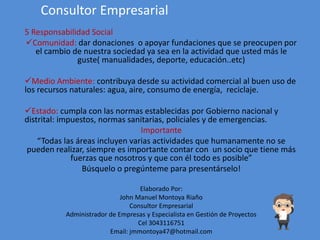 Consultor Empresarial
5 Responsabilidad Social
Comunidad: dar donaciones o apoyar fundaciones que se preocupen por
el cambio de nuestra sociedad ya sea en la actividad que usted más le
guste( manualidades, deporte, educación..etc)
Medio Ambiente: contribuya desde su actividad comercial al buen uso de
los recursos naturales: agua, aire, consumo de energía, reciclaje.
Estado: cumpla con las normas establecidas por Gobierno nacional y
distrital: impuestos, normas sanitarias, policiales y de emergencias.
Importante
“Todas las áreas incluyen varias actividades que humanamente no se
pueden realizar, siempre es importante contar con un socio que tiene más
fuerzas que nosotros y que con él todo es posible”
Búsquelo o pregúnteme para presentárselo!
Elaborado Por:
John Manuel Montoya Riaño
Consultor Empresarial
Administrador de Empresas y Especialista en Gestión de Proyectos
Cel 3043116751
Email: jmmontoya47@hotmail.com
 