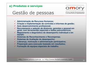 10
http://www.amory.com.br e http://www.federicoamory.com
Gestão de pessoas
Administração de Recursos Humanos;
Criação e implementação de controles e informes de gestão;
Auto desenvolvimento profissional;
Recrutamento e seleção de diretores, gerentes e pessoal em
geral, com ferramentas especiais e testes psicométricos;
Mapeamento e diagnóstico do desempenho individual e em
equipe;
Sistemas de Reconhecimento e Recompensa;
Sistemas de Avaliação do desempenho;
Liderança, motivação e administração participativa;
Preparação para execução baseada em resultados;
Formação de equipes especiais de trabalho.
a) Produtos e serviços
 