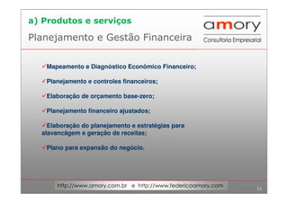 11
http://www.amory.com.br e http://www.federicoamory.com
Planejamento e Gestão Financeira
Mapeamento e Diagnóstico Econômico Financeiro;
Planejamento e controles financeiros;
Elaboração de orçamento base-zero;
Planejamento financeiro ajustados;
Elaboração do planejamento e estratégias para
alavancâgem e geração de receitas;
Plano para expansão do negócio.
a) Produtos e serviços
 