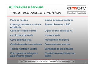 12
http://www.amory.com.br e http://www.federicoamory.com
Treinamento, Palestras e Workshops
Plano do negócio Gestão Empresas familiares
Liderança Inovadora, a raiz da
excelência
Blanced Scorecard - BSC
Gestão de custos e forma- O preço como estratégia na
ção do preço de venda nova economia
Como gerenciar lojas Planejamento financeiro
Gestão baseada em resultados Como selecionar clientes
Técnica mental em vendas Estratégias de diferenciação
Como gerenciar estoques e
obter maiores ganhos
Excelência no atendimento ao
cliente
a) Produtos e serviços
 