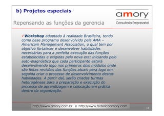 13
http://www.amory.com.br e http://www.federicoamory.com
Repensando as funções da gerencia
Workshop adaptado à realidade Brasileira, tendo
como base programa desenvolvido pela AMA –
Americam Management Association, o qual tem por
objetivo fortalecer e desenvolver habilidades
necessárias para a perfeita execução das funções
estabelecidas e exigidas pela nova era; iniciando pelo
auto-diagnóstico que cada participante estará
desenvolvendo logo nos primeiros dois módulos onde
são feitas revisões das funções atuais para logo em
seguida criar o processo de desenvolvimento destas
habilidades. A partir daí, serão criadas turmas
heterogêneas para a preparação e execução do
processo de aprendizagem e colocação em prática
dentro da organização.
b) Projetos especiais
 