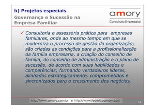 14
http://www.amory.com.br e http://www.federicoamory.com
Governança e Sucessão na
Empresa Familiar
Consultoria e assessoria prática para empresas
familiares, onde ao mesmo tempo em que se
moderniza o processo de gestão da organização;
são criadas as condições para a profissionalização
da família empresaria, a criação do conselho de
família, do conselho de administração e o plano de
sucessão, de acordo com suas habilidades e
competências; formando verdadeiros líderes,
alinhados estrategicamente, comprometidos e
sincronizados para o crescimento dos negócios.
b) Projetos especiais
 
