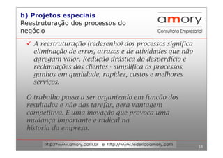 15
http://www.amory.com.br e http://www.federicoamory.com
Reestruturação dos processos do
negócio
A reestruturação (redesenho) dos processos significa
eliminação de erros, atrasos e de atividades que não
agregam valor. Redução drástica do desperdício e
reclamações dos clientes - simplifica os processos,
ganhos em qualidade, rapidez, custos e melhores
serviços.
O trabalho passa a ser organizado em função dos
resultados e não das tarefas, gera vantagem
competitiva. E uma inovação que provoca uma
mudança importante e radical na
historia da empresa.
b) Projetos especiais
 
