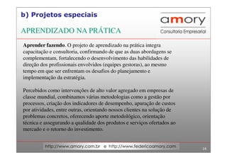 16
http://www.amory.com.br e http://www.federicoamory.com
b) Projetos especiais
Aprender fazendo. O projeto de aprendizado na prática integra
capacitação e consultoria, confirmando de que as duas abordagens se
complementam, fortalecendo o desenvolvimento das habilidades de
direção dos profissionais envolvidos (equipes gestoras), ao mesmo
tempo em que ser enfrentam os desafios do planejamento e
implementação da estratégia.
Percebidos como intervenções de alto valor agregado em empresas de
classe mundial, combinamos várias metodologias como a gestão por
processos, criação dos indicadores de desempenho, apuração de custos
por atividades, entre outras, orientando nossos clientes na solução de
problemas concretos, oferecendo aporte metodológico, orientação
técnica e assegurando a qualidade dos produtos e serviços ofertados ao
mercado e o retorno do investimento.
APRENDIZADO NA PRÁTICA
 