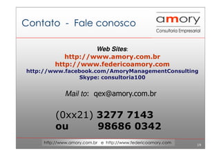19
http://www.amory.com.br e http://www.federicoamory.com
Contato - Fale conosco
Web Sites:
http://www.amory.com.br
http://www.federicoamory.com
http://www.facebook.com/AmoryManagementConsulting
Skype: consultoria100
Mail to: qex@amory.com.br
(0xx21) 3277 7143
ou 98686 0342
 