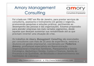 2
http://www.amory.com.br e http://www.federicoamory.com
Amory Management
Consulting
Foi criada em 1987 em Rio de Janeiro, para prestar serviços de
consultoria, assessoria e treinamento em gestão e negócios,
promovendo pesquisas e soluções práticas, pertinentes ao
desempenho das pessoas e das organizações. Estamos preparados
para atender empresas nos mais variados segmentos, desde
aquelas que desejam aumentar sua rentabilidade até as que
precisam reverter uma situação de crise.
Os trabalhos de Amory Management Consulting são executados
por consultores com mais de 25 anos de experiência, mestres e
doutores em gestão empresarial, coordenados por Federico
Amory, profissional especialista em Reestruturação
Organizacional e Empresas familiares, Planejamento e Gestão
Estratégica, Marketing e Vendas, Custos e Finanças, Gestão de
Processos e da Qualidade, de Resultados e desenvolvimento das
habilidades de Liderança .
 
